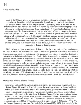 16
Crise e mudança
A partir de 1973, as tensões acumuladas no período do pós-guerra atingiram o ápice. O
crescimento dos países capitalistas avançados desacelerou e por mais de uma década
permaneceu a metade dos índices do pós-guerra. O desemprego dobrou ou triplicou. Na
Europa ocidental e na América do Norte, cada vez mais pessoas procuravam emprego, o que
não ocorria com tamanha intensidade desde a década de 1930. A inflação chegou a três ou
quatro vezes a média do pós-guerra e o preço do barril do petróleo, força motriz do mundo
industrial, subiu de US$3 para US$30. Os mercados financeiros globais cresceram de forma
inimaginável; centenas de bilhões de dólares circulando ao redor do mundo faziam as moedas
subirem ou caírem 10% em poucos dias. Países em desenvolvimento e nações socialistas
tomaram empréstimos de trilhões de dólares e, então, desencadearam uma onda de
inadimplência, que rivalizou com a da década de 1930, e crises econômicas internas – em
geral, piores do que as daquela época.
Nacionalistas e internacionalistas, defensores do livre mercado e intervencionistas,
esquerda e direita se confrontavam sobre o curso das políticas econômicas nacionais e
internacionais. As posições políticas se polarizaram: os empresários se opunham de maneira
veemente aos sindicatos trabalhistas e ao Estado do bem-estar social; e o operariado adotava
posições firmes contra os empresários. O consenso centrista das décadas de 1950 e 1960
havia se desintegrado. Ditaduras se democratizaram, democracias foram arruinadas,
socialistas tomaram o poder em países tradicionalmente conservadores e, em outros, foram
substituídos pelos conservadores. O equilíbrio de forças se deslocou do comprometimento
com a economia global para as limitações à integração econômica internacional, ou mesmo
para o seu retrocesso. Infelizmente, o período entre 1970 e o início da década de 1980 foi
semelhante aos anos 1930, algo como uma sala de espera para a autarquia e até hostilidades
militares, diante da deterioração das relações entre os Estados Unidos e a União Soviética.
O choque do petróleo e outros choques
Os governos tentaram fortalecer suas economias depois que a camisa de força monetária de
Bretton Woods foi removida. À medida que as finanças internacionais voltavam à vida, o
padrão-ouro-dólar fazia com que fosse mais difícil para os governos reduzirem as taxas de
juros ou aumentarem os gastos sem levar em consideração o impacto que essas medidas
causariam no valor das moedas. O colapso de Bretton Woods eliminou as restrições à taxa de
câmbio, deixando os governos livres para estimular suas economias. A economia mundial
ganhou volume entre 1970 e 1973, à medida que a produção industrial nas principais
economias crescia de 15% a 25%. A base monetária cresceu cerca de 40% entre 1970 e 1973
nos Estados Unidos e em torno de 70% na Grã-Bretanha em 1972 e 1973. Isso gerou inflação,
 