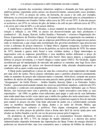 e os preços começaram a subir lentamente em todo o mundo.
A rápida expansão das economias industriais ampliou a demanda por bens agrícolas e
matérias-primas exportadas pelos países em desenvolvimento, encarecendo esses produtos.
Entre 1971 e 1973, os preços do cobre, da borracha, do cacau e do café, por exemplo,
dobraram, ou cresceram ainda mais que isso. O aumento foi repassado para os consumidores e
o preço dos alimentos nos Estados Unidos subiu cerca de 20% só em 1973. A alta dos preços
se acelerou e, em 1974, os valores do pão, da batata e do café no país subiram cerca de 25%;
o do arroz, por volta de 60%; e o do açúcar dobrou.
E ainda havia o petróleo. Por décadas, o preço mundial do petróleo ficara defasado em
relação à inflação e, em 1960, os países em desenvolvimento que mais produziam o
combustível – Irã, Iraque, Kuwait, Arábia Saudita e Venezuela – criaram a Organização dos
Países Exportadores de Petróleo (Opep). O principal objetivo da organização era aumentar a
alíquota de impostos e os royalties que as empresas petrolíferas privadas pagavam aos países
onde se instalavam, o que exigiu uma coordenação dos governos produtores (que precisavam
evitar a cobrança de preços menores). A Opep obteve algumas conquistas, recrutou novos
países-membros e se beneficiou do boom do petróleo, no início da década de 1970. No outono
de 1973, durante a guerra entre Israel e seus vizinhos árabes, a Opep interrompeu as
negociações com as empresas petrolíferas e seus membros árabes dobraram o preço do
petróleo, passando a cobrar mais de US$5 pelo barril. Dois meses depois, a organização
dobrou os preços novamente, e o barril chegou a custar quase US$12. No Ocidente, alguns
acreditavam que tal manipulação de mercado não pudesse se sustentar, mas logo ficou claro
que um pequeno grupo de países em desenvolvimento tinha alterado dramaticamente as
condições sob as quais vendia seus produtos.
A Opep podia quadruplicar o preço de uma das commodities mais importantes do mundo
por uma série de razões. Havia poucos substitutos para o petróleo disponíveis prontamente,
então os aumentos de preços não reduziam muito o consumo. Além disso, somente uns poucos
membros do núcleo da Opep controlavam uma parcela muito grande do petróleo mundial. As
“oleogarquias” do Golfo Pérsico – Arábia Saudita, Kuwait, Qatar e os Emirados Árabes
Unidos – possuíam praticamente metade das reservas petrolíferas mundiais, controlavam 25%
da produção e contavam com populações minúsculas. Com menos habitantes que os Países
Baixos, eles lucravam mais com o petróleo do que o Japão arrecadava com todas as suas
exportações – até 1980, os ganhos eram suficientes para pagar a cada um de seus habitantes
uma renda anual duas ou três vezes maior que a média dos ganhos dos norte-americanos. Além
disso, não precisavam vender o petróleo imediatamente e poderiam segurá-lo fora do mercado
para manter os preços em alta. Uma fonte adicional de poder era a solidariedade existente
entre os membros muçulmanos da Opep, dentro e ao redor do Oriente Médio, que
compartilhavam laços culturais e políticos. Para alguns estrategistas políticos norte-
americanos, os altos preços do petróleo eram a forma mais fácil de enviar ajuda para seus
aliados na Arábia Saudita e no Irã, em vez de precisar passar pelo Congresso.
Os produtores de petróleo eram poderosos e os consumidores ficaram indefesos. O
petróleo supria de 50% a 75% da energia do mundo industrial, e a maioria dos países
industrializados dependia fortemente das importações da Opep. Fontes de energia alternativa
poderiam ser desenvolvidas, mas isso consumiria anos e centenas de bilhões de dólares. A
 