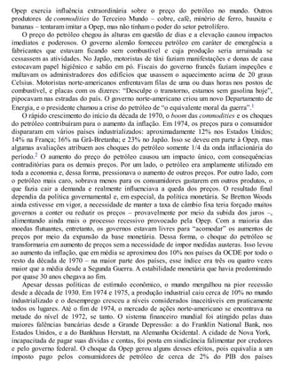 Opep exercia influência extraordinária sobre o preço do petróleo no mundo. Outros
produtores de commodities do Terceiro Mundo – cobre, café, minério de ferro, bauxita e
bananas – tentaram imitar a Opep, mas não tinham o poder do setor petrolífero.
O preço do petróleo chegou às alturas em questão de dias e a elevação causou impactos
imediatos e poderosos. O governo alemão forneceu petróleo em caráter de emergência a
fabricantes que estavam ficando sem combustível e cuja produção seria arruinada se
cessassem as atividades. No Japão, motoristas de táxi faziam manifestações e donas de casa
estocavam papel higiênico e sabão em pó. Fiscais do governo francês faziam inspeções e
multavam os administradores dos edifícios que usassem o aquecimento acima de 20 graus
Celsius. Motoristas norte-americanos enfrentavam filas de uma ou duas horas nos postos de
combustível, e placas com os dizeres: “Desculpe o transtorno, estamos sem gasolina hoje”,
pipocavam nas estradas do país. O governo norte-americano criou um novo Departamento de
Energia, e o presidente chamou a crise do petróleo de “o equivalente moral da guerra”.1
O rápido crescimento do início da década de 1970, o boom das commodities e os choques
do petróleo contribuíram para o aumento da inflação. Em 1974, os preços para o consumidor
dispararam em vários países industrializados: aproximadamente 12% nos Estados Unidos;
14% na França; 16% na Grã-Bretanha; e 23% no Japão. Isso se deveu em parte à Opep, mas
algumas avaliações atribuem aos choques do petróleo somente 1/4 da onda inflacionária do
período.2 O aumento do preço do petróleo causou um impacto único, com consequências
contraditórias para os demais preços. Por um lado, o petróleo era amplamente utilizado em
toda a economia e, dessa forma, pressionava o aumento de outros preços. Por outro lado, com
o petróleo mais caro, sobrava menos para os consumidores gastarem em outros produtos, o
que fazia cair a demanda e realmente influenciava a queda dos preços. O resultado final
dependia da política governamental e, em especial, da política monetária. Se Bretton Woods
ainda estivesse em vigor, a necessidade de manter a taxa de câmbio fixa teria forçado muitos
governos a conter ou reduzir os preços – provavelmente por meio da subida dos juros –,
alimentando ainda mais o processo recessivo provocado pela Opep. Com a maioria das
moedas flutuantes, entretanto, os governos estavam livres para “acomodar” os aumentos de
preços por meio da expansão da base monetária. Dessa forma, o choque do petróleo se
transformaria em aumento de preços sem a necessidade de impor medidas austeras. Isso levou
ao aumento da inflação, que em média se aproximou dos 10% nos países da OCDE por todo o
resto da década de 1970 – na maior parte dos países, esse índice era três ou quatro vezes
maior que a média desde a Segunda Guerra. A estabilidade monetária que havia predominado
por quase 30 anos chegava ao fim.
Apesar dessas políticas de estímulo econômico, o mundo mergulhou na pior recessão
desde a década de 1930. Em 1974 e 1975, a produção industrial caiu cerca de 10% no mundo
industrializado e o desemprego cresceu a níveis considerados inaceitáveis em praticamente
todos os lugares. Até o fim de 1974, o mercado de ações norte-americano se encontrava na
metade do nível de 1972, se tanto. O sistema financeiro mundial foi atingido pelas duas
maiores falências bancárias desde a Grande Depressão: a do Franklin National Bank, nos
Estados Unidos, e a do Bankhaus Herstatt, na Alemanha Ocidental. A cidade de Nova York,
incapacitada de pagar suas dívidas e contas, foi posta em sindicância falimentar por credores
e pelo governo federal. O choque da Opep gerou alguns desses efeitos, pois equivalia a um
imposto pago pelos consumidores de petróleo de cerca de 2% do PIB dos países
 