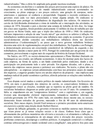 industrializados.3 Mas o efeito foi ampliado pela grande incerteza resultante.
As economias em declínio e o aumento dos preços provocaram uma espécie de pânico. Os
empresários e os trabalhadores do mundo industrializado estavam acostumados ao
crescimento, ao pleno emprego e aos preços estáveis: uma geração de europeus, norte-
americanos e japoneses só conhecia a prosperidade. Enquanto a recessão continuava, os
governos eram cada vez mais pressionados a tomar alguma atitude. Os sindicatos se
mobilizavam para proteger os trabalhadores da degradação dos salários. Os mineiros de
carvão da Grã-Bretanha diminuíram o ritmo de trabalho até a interrupção das atividades, no
começo de 1974, forçando o país a decretar uma semana de trabalho de três dias. Ao longo
dos cinco anos seguintes, foram perdidos praticamente 12 milhões de dias de trabalho por ano
em greves no Reino Unido, mais que o triplo dos índices de 1950 e 1960. Os sindicatos
italianos impuseram a adoção de uma “escala móvel” que atrelava os salários à inflação. Os
trabalhadores também pressionavam por uma influência mais ampla na economia. O governo
social-democrata alemão concedeu aos trabalhadores influência direta nas decisões
administrativas (“codeterminação”), ao passo que o novo governo trabalhista britânico
decretou uma série de regulamentações em prol dos trabalhadores. Na Espanha e em Portugal,
a democratização provocou um crescimento considerável da influência da esquerda e dos
trabalhadores; durante a maior parte de 1975, Portugal foi controlado por um governo de viés
comunista, provavelmente o regime mais de esquerda da história da Europa Ocidental.
Na Suécia, em 1975, os sociais-democratas apresentaram o Plano Meidner (batizado em
homenagem ao seu criador, um influente economista). A ideia foi destinar parte dos lucros de
cada empresa, na forma de ações, a um fundo controlado pelos sindicatos, dando a eles
participação em praticamente todo o setor privado. Em algumas décadas, sob o plano, a
maioria das empresas suecas passou a pertencer aos sindicatos. Na teoria, o plano não era
anticapitalista – as empresas seriam administradas com base nos princípios usuais do mundo
dos negócios, e angariar grandes lucros era um dos objetivos da proposta – mas implicou uma
mudança radical do poder econômico e político, além de polarizar as relações entre trabalho e
capital.4
Essa disputa social mudou o cenário político do mundo industrializado. Em fevereiro de
1974, em meio à paralisação dos mineiros de carvão, os conservadores britânicos não
conseguiram vencer as eleições, resultado que se repetiria no pleito geral de outubro. Os
socialistas holandeses chegaram ao poder pela primeira vez em 15 anos. Os comunistas da
Itália se empenharam em um “compromisso histórico” com o capitalismo e, em seguida,
tiveram uma desempenho eleitoral impressionante, tornando-se membros informais da
coalizão governante em 1976. Por outro lado, em setembro desse mesmo ano, os sociais-
democratas foram retirados do governo, marcando o fim de 40 anos de administração
socialista. Dois meses depois, Gerald Ford tornou-se o primeiro presidente norte-americano
em exercício a perder uma eleição desde Herbert Hoover.
Apesar da inflação galopante, os governos evitavam as medidas austeras mais drásticas,
que iriam piorar as já tensas relações sociais e de classe. Embora fosse claro que o
afrouxamento das políticas monetárias não aliviaria a recessão e só alimentaria a inflação, os
governos temiam as consequências de um ataque sério à elevação dos preços: recessão,
problemas comerciais, desemprego e conflitos políticos. A estagnação comercial e a inflação
contínua sobrecarregavam o mundo ocidental com a estagflaçãoa, uma palavra feia para uma
 