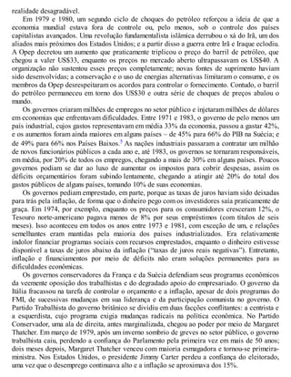 realidade desagradável.
Em 1979 e 1980, um segundo ciclo de choques do petróleo reforçou a ideia de que a
economia mundial estava fora de controle ou, pelo menos, sob o controle dos países
capitalistas avançados. Uma revolução fundamentalista islâmica derrubou o xá do Irã, um dos
aliados mais próximos dos Estados Unidos; e a partir disso a guerra entre Irã e Iraque eclodiu.
A Opep decretou um aumento que praticamente triplicou o preço do barril de petróleo, que
chegou a valer US$33, enquanto os preços no mercado aberto ultrapassavam os US$40. A
organização não sustentou esses preços completamente; novas fontes de suprimento haviam
sido desenvolvidas; a conservação e o uso de energias alternativas limitaram o consumo, e os
membros da Opep desrespeitaram os acordos para controlar o fornecimento. Contudo, o barril
do petróleo permaneceu em torno dos US$30 e outra série de choques de preços abalou o
mundo.
Os governos criaram milhões de empregos no setor público e injetaram milhões de dólares
em economias que enfrentavam dificuldades. Entre 1971 e 1983, o governo de pelo menos um
país industrial, cujos gastos representavam em média 33% da economia, passou a gastar 42%,
e os aumentos foram ainda maiores em alguns países – de 45% para 66% do PIB na Suécia; e
de 49% para 66% nos Países Baixos.5 As nações industriais passaram a contratar um milhão
de novos funcionários públicos a cada ano e, até 1983, os governos se tornaram responsáveis,
em média, por 20% de todos os empregos, chegando a mais de 30% em alguns países. Poucos
governos podiam se dar ao luxo de aumentar os impostos para cobrir despesas, assim os
déficits orçamentários foram subindo lentamente, chegando a atingir até 20% do total dos
gastos públicos de alguns países, tomando 10% de suas economias.
Os governos pediam emprestado, em parte, porque as taxas de juros haviam sido deixadas
para trás pela inflação, de forma que o dinheiro pego com os investidores saía praticamente de
graça. Em 1974, por exemplo, enquanto os preços para os consumidores cresceram 12%, o
Tesouro norte-americano pagava menos de 8% por seus empréstimos (com títulos de seis
meses). Isso aconteceu em todos os anos entre 1973 e 1981, com exceção de um, e relações
semelhantes eram mantidas pela maioria dos países industrializados. Era relativamente
indolor financiar programas sociais com recursos emprestados, enquanto o dinheiro estivesse
disponível a taxas de juros abaixo da inflação (“taxas de juros reais negativas”). Entretanto,
inflação e financiamentos por meio de déficits não eram soluções permanentes para as
dificuldades econômicas.
Os governos conservadores da França e da Suécia defendiam seus programas econômicos
da veemente oposição dos trabalhistas e do degradado apoio do empresariado. O governo da
Itália fracassou na tarefa de controlar o orçamento e a inflação, apesar de dois programas do
FMI, de sucessivas mudanças em sua liderança e da participação comunista no governo. O
Partido Trabalhista do governo britânico se dividiu em duas facções conflitantes: a centrista e
a esquerdista, cujo programa exigia mudanças radicais na política econômica. No Partido
Conservador, uma ala de direita, antes marginalizada, chegou ao poder por meio de Margaret
Thatcher. Em março de 1979, após um inverno sombrio de greves no setor público, o governo
trabalhista caiu, perdendo a confiança do Parlamento pela primeira vez em mais de 50 anos;
dois meses depois, Margaret Thatcher venceu com maioria esmagadora e tornou-se primeira-
ministra. Nos Estados Unidos, o presidente Jimmy Carter perdeu a confiança do eleitorado,
uma vez que o desemprego continuava alto e a inflação se aproximava dos 15%.
 
