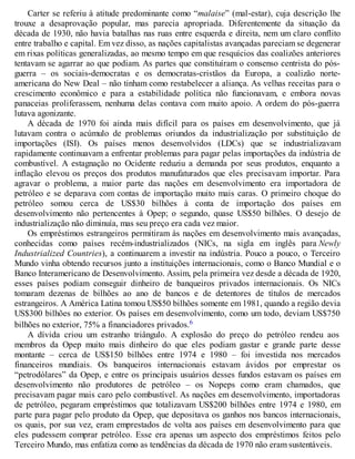 Carter se referiu à atitude predominante como “malaise” (mal-estar), cuja descrição lhe
trouxe a desaprovação popular, mas parecia apropriada. Diferentemente da situação da
década de 1930, não havia batalhas nas ruas entre esquerda e direita, nem um claro conflito
entre trabalho e capital. Em vez disso, as nações capitalistas avançadas pareciam se degenerar
em rixas políticas generalizadas, ao mesmo tempo em que resquícios das coalizões anteriores
tentavam se agarrar ao que podiam. As partes que constituíram o consenso centrista do pós-
guerra – os sociais-democratas e os democratas-cristãos da Europa, a coalizão norte-
americana do New Deal – não tinham como restabelecer a aliança. As velhas receitas para o
crescimento econômico e para a estabilidade política não funcionavam, e embora novas
panaceias proliferassem, nenhuma delas contava com muito apoio. A ordem do pós-guerra
lutava agonizante.
A década de 1970 foi ainda mais difícil para os países em desenvolvimento, que já
lutavam contra o acúmulo de problemas oriundos da industrialização por substituição de
importações (ISI). Os países menos desenvolvidos (LDCs) que se industrializavam
rapidamente continuavam a enfrentar problemas para pagar pelas importações da indústria de
combustível. A estagnação no Ocidente reduziu a demanda por seus produtos, enquanto a
inflação elevou os preços dos produtos manufaturados que eles precisavam importar. Para
agravar o problema, a maior parte das nações em desenvolvimento era importadora de
petróleo e se deparava com contas de importação muito mais caras. O primeiro choque do
petróleo somou cerca de US$30 bilhões à conta de importação dos países em
desenvolvimento não pertencentes à Opep; o segundo, quase US$50 bilhões. O desejo de
industrialização não diminuía, mas seu preço era cada vez maior.
Os empréstimos estrangeiros permitiram às nações em desenvolvimento mais avançadas,
conhecidas como países recém-industrializados (NICs, na sigla em inglês para Newly
Industrialized Countries), a continuarem a investir na indústria. Pouco a pouco, o Terceiro
Mundo vinha obtendo recursos junto a instituições internacionais, como o Banco Mundial e o
Banco Interamericano de Desenvolvimento. Assim, pela primeira vez desde a década de 1920,
esses países podiam conseguir dinheiro de banqueiros privados internacionais. Os NICs
tomaram dezenas de bilhões ao ano de bancos e de detentores de títulos de mercados
estrangeiros. A América Latina tomou US$50 bilhões somente em 1981, quando a região devia
US$300 bilhões no exterior. Os países em desenvolvimento, como um todo, deviam US$750
bilhões no exterior, 75% a financiadores privados.6
A dívida criou um estranho triângulo. A explosão do preço do petróleo rendeu aos
membros da Opep muito mais dinheiro do que eles podiam gastar e grande parte desse
montante – cerca de US$150 bilhões entre 1974 e 1980 – foi investida nos mercados
financeiros mundiais. Os banqueiros internacionais estavam ávidos por emprestar os
“petrodólares” da Opep, e entre os principais usuários desses fundos estavam os países em
desenvolvimento não produtores de petróleo – os Nopeps como eram chamados, que
precisavam pagar mais caro pelo combustível. As nações em desenvolvimento, importadoras
de petróleo, pegaram empréstimos que totalizavam US$200 bilhões entre 1974 e 1980, em
parte para pagar pelo produto da Opep, que depositava os ganhos nos bancos internacionais,
os quais, por sua vez, eram emprestados de volta aos países em desenvolvimento para que
eles pudessem comprar petróleo. Esse era apenas um aspecto dos empréstimos feitos pelo
Terceiro Mundo, mas enfatiza como as tendências da década de 1970 não eram sustentáveis.
 