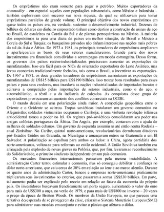 Os empréstimos não eram somente para pagar o petróleo. Muitos exportadores da
commodity – em especial aqueles com populações substanciais, como México e Indonésia –
também exploravam com sucesso sua nova riqueza, da qual se utilizavam para tomar
empréstimos paralelos de grande volume. O principal objetivo dos novos empréstimos em
quase todos os países era, na verdade, sustentar o desenvolvimento industrial. Dezenas de
bilhões de dólares em dinheiro emprestado tinham como destino a construção de usinas de aço
no Brasil, de estaleiros na Coreia do Sul e de plantas petroquímicas no México. A maioria
dos empréstimos ia para uma dúzia de países em melhor situação, de Brasil e México a
Coreia do Sul e Turquia; os banqueiros privados não tinham interesse nas nações mais pobres
do sul da Ásia e África. De 1973 a 1981, os principais tomadores de empréstimos ampliaram
e aperfeiçoaram as bases de seus setores manufatureiros. Grande parte dos novos
investimentos era financiada com dívidas a serem pagas em moeda estrangeira. Dessa forma,
os governos dos países recém-industrializados precisavam aumentar as exportações de
manufaturados. Isso era fácil para os NICs de orientação exportadora do Leste Asiático, mas
levou economias tradicionalmente fechadas, tais como o Brasil, a incentivar as exportações.
De 1967 a 1981, os doze grandes tomadores de empréstimos aumentaram as exportações de
manufaturados de US$15 bilhões para US$190 bilhões. Isso trouxe bons resultados para esses
países e para seus credores, mas inundava as nações industrializadas de importados baratos e
acirrava a competição pelas importações de setores industriais, como o do aço, o
automobilístico, o têxtil e o da indústria de calçados. As conquistas desse grupo de
exportadores provocaram um aumento dos conflitos comerciais na OCDE.
O mundo decaiu em uma polarização ainda maior. A competição geopolítica entre o
Oriente e o Ocidente se acirrou. Tropas soviéticas instalaram um governo comunista no
Afeganistão; soldados vietnamitas ocuparam o Camboja; e uma violenta revolução islâmica
antiocidental tomou o poder no Irã. Os regimes pró-soviéticos consolidaram seu poder nas
antigas colônias portuguesas da África. Em Angola, por exemplo, contaram com a ajuda de
milhares de soldados cubanos. Um governo de esquerda assumiu na até então neutra Rodésia –
atual Zimbábue. No Caribe, quintal norte-americano, revolucionários derrubaram ditadores
pró-Estados Unidos em Granada, na Nicarágua e ameaçavam outros na Guatemala e em El
Salvador. A polarização se espalhou para ambos os lados: a China, agora partidária dos
norte-americanos, voltou-se para reformas ao estilo ocidental. A União Soviética também era
ameaçada pela explosão de novas greves na Polônia, que, por fim, levaram ao reconhecimento
do Solidariedade, o primeiro sindicato independente em um país comunista.
Os mercados financeiros internacionais passavam pela mesma instabilidade. A
administração Carter tentou estimular a economia, mas só conseguiu debilitar a confiança no
dólar norte-americano, que caiu cerca de 30% em relação ao iene e ao marco alemão. Durante
os quatro anos da administração Carter, bancos e empresas norte-americanas praticamente
triplicaram seus investimentos no exterior, que passaram a somar US$530 bilhões. Em parte,
tal aumento podia ser explicado pelo receio em relação ao futuro da economia do próprio
país. Os investidores buscavam freneticamente um porto seguro, aumentando o valor do ouro
para mais de US$300 a onça, no verão de 1979, e para mais de US$800 no inverno – 20 vezes
o preço da época de Bretton Woods. Os membros da União Europeia, no que pareceu uma
tentativa desesperada de se protegerem da crise, criaram o Sistema Monetário Europeu (SME)
para administrar suas moedas em conjunto e evitar o pânico que afetava o dólar.
 
