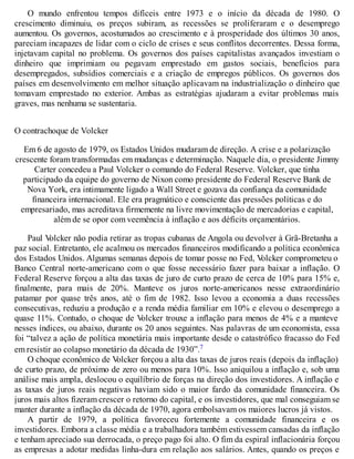 O mundo enfrentou tempos difíceis entre 1973 e o início da década de 1980. O
crescimento diminuiu, os preços subiram, as recessões se proliferaram e o desemprego
aumentou. Os governos, acostumados ao crescimento e à prosperidade dos últimos 30 anos,
pareciam incapazes de lidar com o ciclo de crises e seus conflitos decorrentes. Dessa forma,
injetavam capital no problema. Os governos dos países capitalistas avançados investiam o
dinheiro que imprimiam ou pegavam emprestado em gastos sociais, benefícios para
desempregados, subsídios comerciais e a criação de empregos públicos. Os governos dos
países em desenvolvimento em melhor situação aplicavam na industrialização o dinheiro que
tomavam emprestado no exterior. Ambas as estratégias ajudaram a evitar problemas mais
graves, mas nenhuma se sustentaria.
O contrachoque de Volcker
Em 6 de agosto de 1979, os Estados Unidos mudaram de direção. A crise e a polarização
crescente foram transformadas em mudanças e determinação. Naquele dia, o presidente Jimmy
Carter concedeu a Paul Volcker o comando do Federal Reserve. Volcker, que tinha
participado da equipe do governo de Nixon como presidente do Federal Reserve Bank de
Nova York, era intimamente ligado a Wall Street e gozava da confiança da comunidade
financeira internacional. Ele era pragmático e consciente das pressões políticas e do
empresariado, mas acreditava firmemente na livre movimentação de mercadorias e capital,
além de se opor com veemência à inflação e aos déficits orçamentários.
Paul Volcker não podia retirar as tropas cubanas de Angola ou devolver à Grã-Bretanha a
paz social. Entretanto, ele acalmou os mercados financeiros modificando a política econômica
dos Estados Unidos. Algumas semanas depois de tomar posse no Fed, Volcker comprometeu o
Banco Central norte-americano com o que fosse necessário fazer para baixar a inflação. O
Federal Reserve forçou a alta das taxas de juro de curto prazo de cerca de 10% para 15% e,
finalmente, para mais de 20%. Manteve os juros norte-americanos nesse extraordinário
patamar por quase três anos, até o fim de 1982. Isso levou a economia a duas recessões
consecutivas, reduziu a produção e a renda média familiar em 10% e elevou o desemprego a
quase 11%. Contudo, o choque de Volcker trouxe a inflação para menos de 4% e a manteve
nesses índices, ou abaixo, durante os 20 anos seguintes. Nas palavras de um economista, essa
foi “talvez a ação de política monetária mais importante desde o catastrófico fracasso do Fed
em resistir ao colapso monetário da década de 1930”.7
O choque econômico de Volcker forçou a alta das taxas de juros reais (depois da inflação)
de curto prazo, de próximo de zero ou menos para 10%. Isso aniquilou a inflação e, sob uma
análise mais ampla, deslocou o equilíbrio de forças na direção dos investidores. A inflação e
as taxas de juros reais negativas haviam sido o maior fardo da comunidade financeira. Os
juros mais altos fizeram crescer o retorno do capital, e os investidores, que mal conseguiam se
manter durante a inflação da década de 1970, agora embolsavam os maiores lucros já vistos.
A partir de 1979, a política favoreceu fortemente a comunidade financeira e os
investidores. Embora a classe média e a trabalhadora também estivessem cansadas da inflação
e tenham apreciado sua derrocada, o preço pago foi alto. O fim da espiral inflacionária forçou
as empresas a adotar medidas linha-dura em relação aos salários. Antes, quando os preços e
 