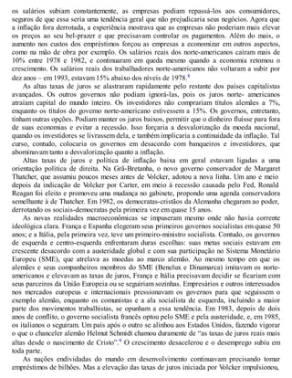 os salários subiam constantemente, as empresas podiam repassá-los aos consumidores,
seguros de que essa seria uma tendência geral que não prejudicaria seus negócios. Agora que
a inflação fora derrotada, a experiência mostrava que as empresas não poderiam mais elevar
os preços ao seu bel-prazer e que precisavam controlar os pagamentos. Além do mais, o
aumento nos custos dos empréstimos forçou as empresas a economizar em outros aspectos,
como na mão de obra por exemplo. Os salários reais dos norte-americanos caíram mais de
10% entre 1978 e 1982, e continuaram em queda mesmo quando a economia retomou o
crescimento. Os salários reais dos trabalhadores norte-americanos não voltaram a subir por
dez anos – em 1993, estavam 15% abaixo dos níveis de 1978.8
As altas taxas de juros se alastraram rapidamente pelo restante dos países capitalistas
avançados. Os outros governos não podiam ignorá-las, pois os juros norte- americanos
atraíam capital do mundo inteiro. Os investidores não comprariam títulos alemães a 7%,
enquanto os títulos do governo norte-americano estivessem a 15%. Os governos, entretanto,
tinham outras opções. Podiam manter os juros baixos, permitir que o dinheiro fluísse para fora
de suas economias e evitar a recessão. Isso forçaria a desvalorização da moeda nacional,
quando os investidores se livrassem dela, e também implicaria a continuidade da inflação. Tal
curso, contudo, colocaria os governos em desacordo com banqueiros e investidores, que
abominavam tanto a desvalorização quanto a inflação.
Altas taxas de juros e política de inflação baixa em geral estavam ligadas a uma
orientação política de direita. Na Grã-Bretanha, o novo governo conservador de Margaret
Thatcher, que assumiu poucos meses antes de Volcker, adotou a nova linha. Um ano e meio
depois da indicação de Volcker por Carter, em meio à recessão causada pelo Fed, Ronald
Reagan foi eleito e promoveu uma mudança no gabinete, propondo uma agenda conservadora
semelhante à de Thatcher. Em 1982, os democratas-cristãos da Alemanha chegaram ao poder,
derrotando os sociais-democratas pela primeira vez em quase 15 anos.
As novas realidades macroeconômicas se impuseram mesmo onde não havia corrente
ideológica clara. França e Espanha elegeram seus primeiros governos socialistas em quase 50
anos; e a Itália, pela primeira vez, teve um primeiro-ministro socialista. Contudo, os governos
de esquerda e centro-esquerda enfrentaram duras escolhas: suas metas sociais estavam em
crescente desacordo com a austeridade global e com sua participação no Sistema Monetário
Europeu (SME), que atrelava as moedas ao marco alemão. Ao mesmo tempo em que os
alemães e seus companheiros membros do SME (Benelux e Dinamarca) imitavam os norte-
americanos e elevavam as taxas de juros, França e Itália precisavam decidir se ficariam com
seus parceiros da União Europeia ou se seguiriam sozinhas. Empresários e outros interessados
nos mercados europeus e internacionais pressionavam os governos para que seguissem o
exemplo alemão, enquanto os comunistas e a ala socialista de esquerda, incluindo a maior
parte dos movimentos trabalhistas, se opunham a essa tendência. Em 1983, depois de dois
anos de conflito, o governo socialista francês optou pelo SME e pela austeridade, e, em 1985,
os italianos o seguiram. Um país após o outro se alinhou aos Estados Unidos, fazendo vigorar
o que o chanceler alemão Helmut Schmidt chamou duramente de “as taxas de juros reais mais
altas desde o nascimento de Cristo”.9 O crescimento desacelerou e o desemprego subiu em
toda parte.
As nações endividadas do mundo em desenvolvimento continuavam precisando tomar
empréstimos de bilhões. Mas a elevação das taxas de juros iniciada por Volcker impulsionou,
 