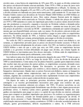 em dois anos, a taxa básica de empréstimo de 10% para 20%, às quais as dívidas comerciais
dos países em desenvolvimento estavam atreladas. Entre 1974 e 1980, as taxas de juros reais
das dívidas dos países menos desenvolvidos mal acompanhavam a inflação. As mesmas, no
entanto, dispararam, chegando a 6% em 1981 e a 8% em 1982, quando se estabilizaram. Como
a dívida existente era indexada aos juros norte-americanos, cada aumento de 1% nas taxas dos
Estados Unidos custava aos devedores do Terceiro Mundo US$4 bilhões ou US$5 bilhões ao
ano em pagamentos adicionais de juros. Dois outros choques fizeram parte do impacto
causado pela política norte-americana no Terceiro Mundo: a subida dos preços do petróleo
em 1979 e 1980 aumentou os custos de importação para todos os países menos desenvolvidos
que não produziam a commodity, enquanto a recessão no Ocidente reduziu a demanda pelas
exportações dos produtos desses países. Esses três fatores – aumento nas taxas de juros, alta
dos preços do petróleo e recessão na OCDE – aumentaram a demanda por capital estrangeiro,
mesmo que sua disponibilidade estivesse cada vez menor. Os devedores estavam ávidos por
novos financiamentos para quitar as contas do petróleo e pagar os juros sobre os empréstimos
anteriores. Na última metade de 1981, a América Latina chegou a pegar empréstimos da
ordem de US$1 bilhão por semana, principalmente, para pagar as dívidas já existentes.
No verão de 1982 o carrossel parou. O México anunciou que estava sem dinheiro e, em
semanas, os empréstimos privados para os países em desenvolvimento secaram. O fluxo de
recursos se deslocou abruptamente do sul para o norte. Em 1981, na América Latina, entraram
US$20 bilhões a mais do que o valor que saiu; em 1983, como os empréstimos haviam
acabado e os governos tiveram dificuldade em pagar suas dívidas, um volume líquido de
US$20 bilhões se movimentou para fora desses mercados. A última onda de empréstimos a
países em desenvolvimento parou subitamente, com o abalo.
Isso indicav