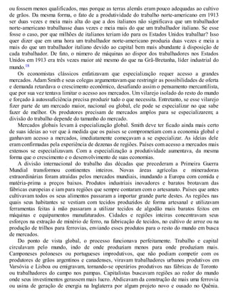 ou fossem menos qualificados, mas porque as terras alemãs eram pouco adequadas ao cultivo
de grãos. Da mesma forma, o fato de a produtividade do trabalho norte-americano em 1913
ser duas vezes e meia mais alta do que a dos italianos não significava que um trabalhador
norte-americano trabalhasse duas vezes e meia mais do que um trabalhador italiano. Se esse
fosse o caso, por que milhões de italianos teriam ido para os Estados Unidos trabalhar? Isso
quer dizer que em uma hora um trabalhador norte-americano produzia duas vezes e meia a
mais do que um trabalhador italiano devido ao capital bem mais abundante à disposição de
cada trabalhador. De fato, o número de máquinas ao dispor dos trabalhadores nos Estados
Unidos em 1913 era três vezes maior até mesmo do que na Grã-Bretanha, líder industrial do
mundo.18
Os economistas clássicos enfatizavam que especialização requer acesso a grandes
mercados. Adam Smith e seus colegas argumentavam que restringir as possibilidades de oferta
e demanda retardava o crescimento econômico, desafiando assim o pensamento mercantilista,
que por sua vez tentava limitar o acesso aos mercados. Um vilarejo isolado do resto do mundo
e forçado à autossuficiência precisa produzir tudo o que necessita. Entretanto, se esse vilarejo
fizer parte de um mercado maior, nacional ou global, ele pode se especializar no que sabe
fazer de melhor. Os produtores precisam de mercados amplos para se especializarem; a
divisão do trabalho depende do tamanho do mercado.
Mercados globais levam à especialização global. Smith deve ter ficado ainda mais certo
de suas ideias ao ver que à medida que os países se comprometiam com a economia global e
ganhavam acesso a mercados, imediatamente começavam a se especializar. As ideias dele
eram confirmadas pela experiência de dezenas de regiões. Países com acesso a mercados mais
extensos se especializavam. Com a especialização a produtividade aumentava, da mesma
forma que o crescimento e o desenvolvimento de suas economias.
A divisão internacional do trabalho das décadas que precederam a Primeira Guerra
Mundial transformou continentes inteiros. Novas áreas agrícolas e mineradoras
extraordinárias foram atraídas pelos mercados mundiais, inundando a Europa com comida e
matéria-prima a preços baixos. Produtos industriais inovadores e baratos brotavam das
fábricas europeias e iam para regiões que sempre contaram com o artesanato. Países que antes
cultivavam todos os seus alimentos passaram a importar grande parte destes. As regiões nas
quais seus habitantes se vestiam com tecidos produzidos de forma artesanal e utilizavam
ferramentas feitas à mão passaram a utilizar tecidos de algodão mais baratos feitos em
máquinas e equipamentos manufaturados. Cidades e regiões inteiras concentravam seus
esforços na extração de minério de ferro, na fabricação de tecidos, no cultivo de arroz ou na
produção de trilhos para ferrovias, enviando esses produtos para o resto do mundo em busca
de mercados.
Do ponto de vista global, o processo funcionava perfeitamente. Trabalho e capital
circulavam pelo mundo, indo de onde produziam menos para onde produziam mais.
Camponeses poloneses ou portugueses improdutivos, que não podiam competir com os
produtores de grãos argentinos e canadenses, viravam trabalhadores urbanos produtivos em
Varsóvia e Lisboa ou emigravam, tornando-se operários produtivos nas fábricas de Toronto
ou trabalhadores do campo nos pampas. Capitalistas buscavam regiões ao redor do mundo
onde seus investimentos gerassem mais lucro. Abdicavam da construção de mais uma ferrovia
ou usina de geração de energia na Inglaterra por algum projeto novo e ousado no Quênia.
 