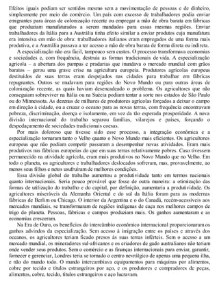 Efeitos iguais podiam ser sentidos mesmo sem a movimentação de pessoas e de dinheiro,
simplesmente por meio do comércio. Um país com excesso de trabalhadores podia enviar
emigrantes para áreas de colonização recente ou empregar a mão de obra barata em fábricas
que produziam manufaturados a serem mandados para essas mesmas regiões. Enviar
trabalhadores da Itália para a Austrália tinha efeito similar a enviar produtos cuja manufatura
era intensiva em mão de obra: trabalhadores italianos eram empregados de uma forma mais
produtiva, e a Austrália passava a ter acesso a mão de obra barata de forma direta ou indireta.
A especialização não era fácil, tampouco sem custos. O processo transformava economias
e sociedades e, com frequência, destruía as formas tradicionais de vida. A especialização
agrícola – a abertura dos pampas e pradarias que inundava o mercado mundial com grãos
baratos – gerou uma grave crise na agricultura europeia. Produtores agrícolas europeus
destituídos de suas terras eram despejados nas cidades para trabalhar em fábricas
repugnantes. Outros se mudavam para regiões do Novo Mundo ou para outras áreas de
colonização recente, as quais haviam desencadeado o problema. Os agricultores que não
conseguiam sobreviver na Itália ou na Suécia podiam tentar a sorte nos estados de São Paulo
ou do Minnessota. As dezenas de milhares de produtores agrícolas forçados a deixar o campo
em direção à cidade, ou a cruzar o oceano para as novas terras, com frequência encontravam
pobreza, discriminação, doença e isolamento, em vez da tão esperada prosperidade. A nova
divisão internacional do trabalho separou famílias, vilarejos e países, forçando o
despedaçamento de sociedades tradicionais coesas.
Por mais doloroso que tivesse sido esse processo, a integração econômica e a
especialização tornaram tanto o Velho quanto o Novo Mundo mais eficientes. Os agricultores
europeus que não podiam competir passaram a desempenhar novas atividades. Eram mais
produtivos nas fábricas europeias do que em suas terras relativamente pobres. Caso tivessem
permanecido na atividade agrícola, eram mais produtivos no Novo Mundo que no Velho. Em
todo o planeta, os agricultores e trabalhadores deslocados sofreram, mas, provavelmente, ao
menos seus filhos e netos usufruíram de melhores condições.
Essa divisão global do trabalho aumentou a produtividade tanto em termos nacionais
quanto internacionais. Seria pouco provável que fosse de outra maneira: a otimização das
formas de utilização do trabalho e do capital, por definição, aumentaria a produtividade. Os
agricultores miseráveis da Alemanha Oriental e do sul da Itália foram para as modernas
fábricas de Berlim ou Chicago. O interior da Argentina e o do Canadá, recém-acessíveis aos
mercados mundiais, se transformaram de regiões indígenas de caça nos melhores campos de
trigo do planeta. Pessoas, fábricas e campos produziam mais. Os ganhos aumentaram e as
economias cresceram.
Na Era de Ouro, os benefícios do intercâmbio econômico internacional proporcionaram os
ganhos advindos da especialização. Sem acesso à imigração entre os países e através dos
oceanos, os agricultores teriam ficado presos às suas terras inférteis. Sem o acesso a um
mercado mundial, os mineradores sul-africanos e os criadores de gado australianos não teriam
onde vender seus produtos. Sem o comércio e as finanças internacionais para enviar, garantir,
fornecer e gerenciar, Londres teria se tornado o centro nevrálgico de apenas uma pequena ilha,
e não do mundo todo. O mundo intercambiava equipamentos para máquinas por alimentos,
cobre por tecido e títulos estrangeiros por aço, e os produtores e compradores de peças,
alimentos, cobre, tecido, títulos estrangeiros e aço lucravam.
 