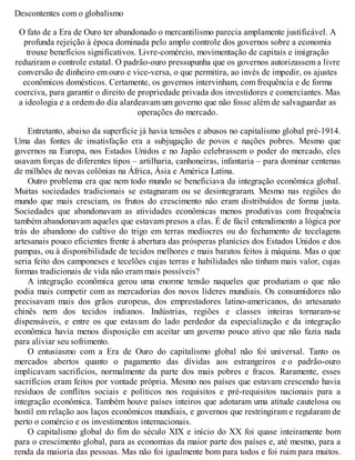 Descontentes com o globalismo
O fato de a Era de Ouro ter abandonado o mercantilismo parecia amplamente justificável. A
profunda rejeição à época dominada pelo amplo controle dos governos sobre a economia
trouxe benefícios significativos. Livre-comércio, movimentação de capitais e imigração
reduziram o controle estatal. O padrão-ouro pressupunha que os governos autorizassem a livre
conversão de dinheiro em ouro e vice-versa, o que permitira, ao invés de impedir, os ajustes
econômicos domésticos. Certamente, os governos intervinham, com frequência e de forma
coerciva, para garantir o direito de propriedade privada dos investidores e comerciantes. Mas
a ideologia e a ordem do dia alardeavam um governo que não fosse além de salvaguardar as
operações do mercado.
Entretanto, abaixo da superfície já havia tensões e abusos no capitalismo global pré-1914.
Uma das fontes de insatisfação era a subjugação de povos e nações pobres. Mesmo que
governos na Europa, nos Estados Unidos e no Japão celebrassem o poder do mercado, eles
usavam forças de diferentes tipos – artilharia, canhoneiras, infantaria – para dominar centenas
de milhões de novas colônias na África, Ásia e América Latina.
Outro problema era que nem todo mundo se beneficiava da integração econômica global.
Muitas sociedades tradicionais se estagnaram ou se desintegraram. Mesmo nas regiões do
mundo que mais cresciam, os frutos do crescimento não eram distribuídos de forma justa.
Sociedades que abandonavam as atividades econômicas menos produtivas com frequência
também abandonavam aqueles que estavam presos a elas. É de fácil entendimento a lógica por
trás do abandono do cultivo do trigo em terras medíocres ou do fechamento de tecelagens
artesanais pouco eficientes frente à abertura das prósperas planícies dos Estados Unidos e dos
pampas, ou à disponibilidade de tecidos melhores e mais baratos feitos à máquina. Mas o que
seria feito dos camponeses e tecelões cujas terras e habilidades não tinham mais valor, cujas
formas tradicionais de vida não eram mais possíveis?
A integração econômica gerou uma enorme tensão naqueles que produziam o que não
podia mais competir com as mercadorias dos novos líderes mundiais. Os consumidores não
precisavam mais dos grãos europeus, dos emprestadores latino-americanos, do artesanato
chinês nem dos tecidos indianos. Indústrias, regiões e classes inteiras tornaram-se
dispensáveis, e entre os que estavam do lado perdedor da especialização e da integração
econômica havia menos disposição em aceitar um governo pouco ativo que não fazia nada
para aliviar seu sofrimento.
O entusiasmo com a Era de Ouro do capitalismo global não foi universal. Tanto os
mercados abertos quanto o pagamento das dívidas aos estrangeiros e o padrão-ouro
implicavam sacrifícios, normalmente da parte dos mais pobres e fracos. Raramente, esses
sacrifícios eram feitos por vontade própria. Mesmo nos países que estavam crescendo havia
resíduos de conflitos sociais e políticos nos requisitos e pré-requisitos nacionais para a
integração econômica. Também houve países inteiros que adotaram uma atitude cautelosa ou
hostil em relação aos laços econômicos mundiais, e governos que restringiram e regularam de
perto o comércio e os investimentos internacionais.
O capitalismo global do fim do século XIX e início do XX foi quase inteiramente bom
para o crescimento global, para as economias da maior parte dos países e, até mesmo, para a
renda da maioria das pessoas. Mas não foi igualmente bom para todos e foi ruim para muitos.
 