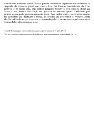 Não obstante, o sucesso dessas décadas parecia confirmar os argumentos dos defensores da
integração da economia global, que eram a favor das finanças internacionais, do livre-
comércio e do padrão-ouro. Eles também pareciam defender a ideia clássica liberal que
favorecia uma limitada intervenção dos governos no mercado, apenas o suficiente para
garantir a plena participação na economia global. Para muitos povos, especialmente aqueles
das economias que lideravam o mundo, as décadas que precederam a Primeira Guerra
Mundial evidenciaram que o mercado e a economia global eram mecanismos poderosos para a
prosperidade e até mesmo para a paz.
a Unidade de medida para a comercialização de grãos, equivale a cerca de 27 quilos. (N.T.)
b Do inglês indenture, que eram contratos de serviços por tempo determinado nos países coloniais. (N.T.)
 