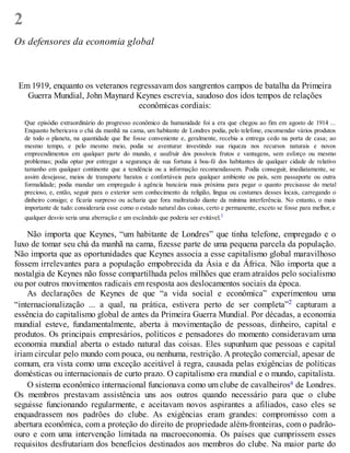 2
Os defensores da economia global
Em 1919, enquanto os veteranos regressavam dos sangrentos campos de batalha da Primeira
Guerra Mundial, John Maynard Keynes escrevia, saudoso dos idos tempos de relações
econômicas cordiais:
Que episódio extraordinário do progresso econômico da humanidade foi a era que chegou ao fim em agosto de 1914 ...
Enquanto bebericava o chá da manhã na cama, um habitante de Londres podia, pelo telefone, encomendar vários produtos
de todo o planeta, na quantidade que lhe fosse conveniente e, geralmente, recebia a entrega cedo na porta de casa; ao
mesmo tempo, e pelo mesmo meio, podia se aventurar investindo sua riqueza nos recursos naturais e novos
empreendimentos em qualquer parte do mundo, e usufruir dos possíveis frutos e vantagens, sem esforço ou mesmo
problemas; podia optar por entregar a segurança de sua fortuna à boa-fé dos habitantes de qualquer cidade de relativo
tamanho em qualquer continente que a tendência ou a informação recomendassem. Podia conseguir, imediatamente, se
assim desejasse, meios de transporte baratos e confortáveis para qualquer ambiente ou país, sem passaporte ou outra
formalidade; podia mandar um empregado à agência bancária mais próxima para pegar o quanto precisasse do metal
precioso, e, então, seguir para o exterior sem conhecimento da religião, língua ou costumes desses locais, carregando o
dinheiro consigo; e ficaria surpreso ou acharia que fora maltratado diante da mínima interferência. No entanto, o mais
importante de tudo: consideraria esse como o estado natural das coisas, certo e permanente, exceto se fosse para melhor, e
qualquer desvio seria uma aberração e um escândalo que poderia ser evitável.1
Não importa que Keynes, “um habitante de Londres” que tinha telefone, empregado e o
luxo de tomar seu chá da manhã na cama, fizesse parte de uma pequena parcela da população.
Não importa que as oportunidades que Keynes associa a esse capitalismo global maravilhoso
fossem irrelevantes para a população empobrecida da Ásia e da África. Não importa que a
nostalgia de Keynes não fosse compartilhada pelos milhões que eram atraídos pelo socialismo
ou por outros movimentos radicais em resposta aos deslocamentos sociais da época.
As declarações de Keynes de que “a vida social e econômica” experimentou uma
“internacionalização ... a qual, na prática, estivera perto de ser completa”2 capturam a
essência do capitalismo global de antes da Primeira Guerra Mundial. Por décadas, a economia
mundial esteve, fundamentalmente, aberta à movimentação de pessoas, dinheiro, capital e
produtos. Os principais empresários, políticos e pensadores do momento consideravam uma
economia mundial aberta o estado natural das coisas. Eles supunham que pessoas e capital
iriam circular pelo mundo com pouca, ou nenhuma, restrição. A proteção comercial, apesar de
comum, era vista como uma exceção aceitável à regra, causada pelas exigências de políticas
domésticas ou internacionais de curto prazo. O capitalismo era mundial e o mundo, capitalista.
O sistema econômico internacional funcionava como um clube de cavalheirosa de Londres.
Os membros prestavam assistência uns aos outros quando necessário para que o clube
seguisse funcionando regularmente, e aceitavam novos aspirantes a afiliados, caso eles se
enquadrassem nos padrões do clube. As exigências eram grandes: compromisso com a
abertura econômica, com a proteção do direito de propriedade além-fronteiras, com o padrão-
ouro e com uma intervenção limitada na macroeconomia. Os países que cumprissem esses
requisitos desfrutariam dos benefícios destinados aos membros do clube. Na maior parte do
 