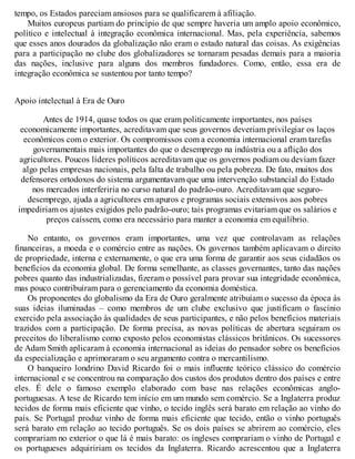 tempo, os Estados pareciam ansiosos para se qualificarem à afiliação.
Muitos europeus partiam do princípio de que sempre haveria um amplo apoio econômico,
político e intelectual à integração econômica internacional. Mas, pela experiência, sabemos
que esses anos dourados da globalização não eram o estado natural das coisas. As exigências
para a participação no clube dos globalizadores se tornaram pesadas demais para a maioria
das nações, inclusive para alguns dos membros fundadores. Como, então, essa era de
integração econômica se sustentou por tanto tempo?
Apoio intelectual à Era de Ouro
Antes de 1914, quase todos os que eram politicamente importantes, nos países
economicamente importantes, acreditavam que seus governos deveriam privilegiar os laços
econômicos com o exterior. Os compromissos com a economia internacional eram tarefas
governamentais mais importantes do que o desemprego na indústria ou a aflição dos
agricultores. Poucos líderes políticos acreditavam que os governos podiam ou deviam fazer
algo pelas empresas nacionais, pela falta de trabalho ou pela pobreza. De fato, muitos dos
defensores ortodoxos do sistema argumentavam que uma intervenção substancial do Estado
nos mercados interferiria no curso natural do padrão-ouro. Acreditavam que seguro-
desemprego, ajuda a agricultores em apuros e programas sociais extensivos aos pobres
impediriam os ajustes exigidos pelo padrão-ouro; tais programas evitariam que os salários e
preços caíssem, como era necessário para manter a economia em equilíbrio.
No entanto, os governos eram importantes, uma vez que controlavam as relações
financeiras, a moeda e o comércio entre as nações. Os governos também aplicavam o direito
de propriedade, interna e externamente, o que era uma forma de garantir aos seus cidadãos os
benefícios da economia global. De forma semelhante, as classes governantes, tanto das nações
pobres quanto das industrializadas, fizeram o possível para provar sua integridade econômica,
mas pouco contribuíram para o gerenciamento da economia doméstica.
Os proponentes do globalismo da Era de Ouro geralmente atribuíam o sucesso da época às
suas ideias iluminadas – como membros de um clube exclusivo que justificam o fascínio
exercido pela associação às qualidades de seus participantes, e não pelos benefícios materiais
trazidos com a participação. De forma precisa, as novas políticas de abertura seguiram os
preceitos do liberalismo como exposto pelos economistas clássicos britânicos. Os sucessores
de Adam Smith aplicaram à economia internacional as ideias do pensador sobre os benefícios
da especialização e aprimoraram o seu argumento contra o mercantilismo.
O banqueiro londrino David Ricardo foi o mais influente teórico clássico do comércio
internacional e se concentrou na comparação dos custos dos produtos dentro dos países e entre
eles. É dele o famoso exemplo elaborado com base nas relações econômicas anglo-
portuguesas. A tese de Ricardo tem início em um mundo sem comércio. Se a Inglaterra produz
tecidos de forma mais eficiente que vinho, o tecido inglês será barato em relação ao vinho do
país. Se Portugal produz vinho de forma mais eficiente que tecido, então o vinho português
será barato em relação ao tecido português. Se os dois países se abrirem ao comércio, eles
comprariam no exterior o que lá é mais barato: os ingleses comprariam o vinho de Portugal e
os portugueses adquiririam os tecidos da Inglaterra. Ricardo acrescentou que a Inglaterra
 