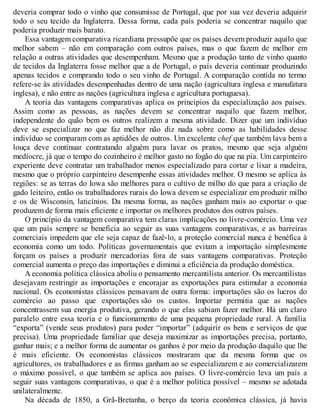 deveria comprar todo o vinho que consumisse de Portugal, que por sua vez deveria adquirir
todo o seu tecido da Inglaterra. Dessa forma, cada país poderia se concentrar naquilo que
poderia produzir mais barato.
Essa vantagem comparativa ricardiana pressupõe que os países devem produzir aquilo que
melhor sabem – não em comparação com outros países, mas o que fazem de melhor em
relação a outras atividades que desempenham. Mesmo que a produção tanto de vinho quanto
de tecidos da Inglaterra fosse melhor que a de Portugal, o país deveria continuar produzindo
apenas tecidos e comprando todo o seu vinho de Portugal. A comparação contida no termo
refere-se às atividades desempenhadas dentro de uma nação (agricultura inglesa e manufatura
inglesa), e não entre as nações (agricultura inglesa e agricultura portuguesa).
A teoria das vantagens comparativas aplica os princípios da especialização aos países.
Assim como as pessoas, as nações devem se concentrar naquilo que fazem melhor,
independente do quão bem os outros realizem a mesma atividade. Dizer que um indivíduo
deve se especializar no que faz melhor não diz nada sobre como as habilidades desse
indivíduo se comparam com as aptidões de outros. Um excelente chef que também lava bem a
louça deve continuar contratando alguém para lavar os pratos, mesmo que seja alguém
medíocre, já que o tempo do cozinheiro é melhor gasto no fogão do que na pia. Um carpinteiro
experiente deve contratar um trabalhador menos especializado para cortar e lixar a madeira,
mesmo que o próprio carpinteiro desempenhe essas atividades melhor. O mesmo se aplica às
regiões: se as terras do Iowa são melhores para o cultivo de milho do que para a criação de
gado leiteiro, então os trabalhadores rurais do Iowa devem se especializar em produzir milho
e os de Wisconsin, laticínios. Da mesma forma, as nações ganham mais ao exportar o que
produzem de forma mais eficiente e importar os melhores produtos dos outros países.
O princípio da vantagem comparativa tem claras implicações no livre-comércio. Uma vez
que um país sempre se beneficia ao seguir as suas vantagens comparativas, e as barreiras
comerciais impedem que ele seja capaz de fazê-lo, a proteção comercial nunca é benéfica à
economia como um todo. Políticas governamentais que evitam a importação simplesmente
forçam os países a produzir mercadorias fora de suas vantagens comparativas. Proteção
comercial aumenta o preço das importações e diminui a eficiência da produção doméstica.
A economia política clássica aboliu o pensamento mercantilista anterior. Os mercantilistas
desejavam restringir as importações e encorajar as exportações para estimular a economia
nacional. Os economistas clássicos pensavam de outra forma: importações são os lucros do
comércio ao passo que exportações são os custos. Importar permitia que as nações
concentrassem sua energia produtiva, gerando o que elas sabiam fazer melhor. Há um claro
paralelo entre essa teoria e o funcionamento de uma pequena propriedade rural. A família
“exporta” (vende seus produtos) para poder “importar” (adquirir os bens e serviços de que
precisa). Uma propriedade familiar que deseja maximizar as importações precisa, portanto,
ganhar mais; e a melhor forma de aumentar os ganhos é por meio da produção daquilo que lhe
é mais eficiente. Os economistas clássicos mostraram que da mesma forma que os
agricultores, os trabalhadores e as firmas ganham ao se especializarem e ao comercializarem
o máximo possível, o que também se aplica aos países. O livre-comércio leva um país a
seguir suas vantagens comparativas, o que é a melhor política possível – mesmo se adotada
unilateralmente.
Na década de 1850, a Grã-Bretanha, o berço da teoria econômica clássica, já havia
 