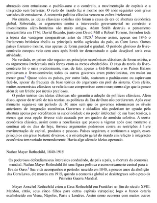 abraçado com entusiasmo o padrão-ouro e o comércio, a movimentação de capitais e a
imigração sem barreiras. O resto do mundo fez o mesmo nos 60 anos seguintes com graus
variados de entusiasmo. A economia política clássica venceu na esfera intelectual.
No entanto, as ideias clássicas sozinhas não foram a causa da era de abertura econômica
global. Sobretudo, os argumentos contra a intervenção governamental no comércio e
investimentos além-fronteiras são muito antigos. Adam Smith destruiu o pensamento
mercantilista em 1776; David Ricardo, junto com David Mill e Robert Torrens, formulou toda
a teoria das vantagens comparativas antes de 1820.3 Mesmo assim, apenas em 1846 o
Parlamento britânico aboliu as principais tarifas agrícolas do país, as Corn Laws. Outros
países fizeram o mesmo, mas apenas de forma parcial e gradual. O período glorioso do livre-
comércio europeu veio cem anos após Smith ter demonstrado o quão desejável seria essa
atividade.
Na verdade, os países não seguiam os princípios econômicos clássicos de forma estrita, e
os argumentos intelectuais mais fortes eram os menos obedecidos. O caso da teoria do livre-
comércio foi o mais predominante, mas, de fato, apenas a Grã-Bretanha e os Países Baixos
praticavam o livre-comércio; todos os outros governos eram protecionistas, em maior ou
menor grau.4 Quase todos os países, por outro lado, acataram o padrão-ouro ou aspiravam
fazê-lo, apesar da fraqueza da base teórica do argumento em prol do sistema. Com efeito,
muitos economistas clássicos se referiam ao compromisso com o ouro como algo que ia pouco
além de um fetiche por metais preciosos.
O poder teórico das ideias clássicas não garantiu a adoção de políticas clássicas. Além
disso, apesar do triunfo de tais teorias, as políticas da Era de Ouro não perduraram. Após esse
momento seguiu-se um período de 30 anos sem que os governos retomassem os níveis
anteriores de integração econômica. Governos e cidadãos não poderiam ter optado pela
abertura apenas por acreditarem na superioridade e no poder intelectual de sua base teórica, a
menos que essa opção tivesse sido causada por um quadro de amnésia coletiva. A teoria
econômica clássica, assim como a neoclássica que passou a vigorar após esse momento e
continua até os dias de hoje, fornece argumentos poderosos contra as restrições à livre
movimentação de capital, produtos e pessoas. Países seguiram, e continuam a seguir, esses
princípios em graus bastante diversos, e a orientação geral do mundo em relação à integração
econômica tem variado tremendamente. Havia algo além de ideias operando.
Nathan Mayer Rothschild, 1840-1915
Os poderosos defendiam seus interesses conduzindo, de país a país, a abertura da economia
mundial. Nathan Mayer Rothschild foi uma figura política e economicamente central para a
Era de Ouro.5 Sua vida acompanhou o período: nascido em 1840, a poucos anos da abolição
das Corn Laws, ele morreu em 1915, quando a economia global se desintegrava sob o peso da
Primeira Guerra Mundial.
Mayer Amschel Rothschild criou a Casa Rothschild em Frankfurt no fim do século XVIII.
Mandou, então, seus cinco filhos para outras capitais europeias; logo o banco estaria
estabelecido em Viena, Nápoles, Paris e Londres. Assim como ocorrera com muitos outros
 