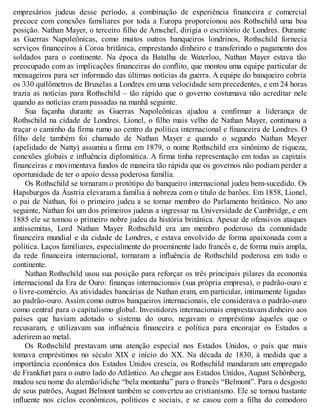 empresários judeus desse período, a combinação de experiência financeira e comercial
precoce com conexões familiares por toda a Europa proporcionou aos Rothschild uma boa
posição. Nathan Mayer, o terceiro filho de Amschel, dirigia o escritório de Londres. Durante
as Guerras Napoleônicas, como muitos outros banqueiros londrinos, Rothschild fornecia
serviços financeiros à Coroa britânica, emprestando dinheiro e transferindo o pagamento dos
soldados para o continente. Na época da Batalha de Waterloo, Nathan Mayer estava tão
preocupado com as implicações financeiras do conflito, que montou uma equipe particular de
mensageiros para ser informado das últimas notícias da guerra. A equipe do banqueiro cobria
os 330 quilômetros de Bruxelas a Londres em uma velocidade sem precedentes, e em 24 horas
trazia as notícias para Rothschild – tão rápido que o governo costumava não acreditar nele
quando as notícias eram passadas na manhã seguinte.
Sua façanha durante as Guerras Napoleônicas ajudou a confirmar a liderança de
Rothschild na cidade de Londres. Lionel, o filho mais velho de Nathan Mayer, continuou a
traçar o caminho da firma rumo ao centro da política internacional e financeira de Londres. O
filho dele também foi chamado de Nathan Mayer e quando o segundo Nathan Meyer
(apelidado de Natty) assumiu a firma em 1879, o nome Rothschild era sinônimo de riqueza,
conexões globais e influência diplomática. A firma tinha representação em todas as capitais
financeiras e movimentava fundos de maneira tão rápida que os governos não podiam perder a
oportunidade de ter o apoio dessa poderosa família.
Os Rothschild se tornaram o protótipo do banqueiro internacional judeu bem-sucedido. Os
Hapsburgos da Áustria elevaram a família à nobreza com o titulo de barões. Em 1858, Lionel,
o pai de Nathan, foi o primeiro judeu a se tornar membro do Parlamento britânico. No ano
seguinte, Nathan foi um dos primeiros judeus a ingressar na Universidade de Cambridge, e em
1885 ele se tornou o primeiro nobre judeu da história britânica. Apesar de ofensivos ataques
antissemitas, Lord Nathan Mayer Rothschild era um membro poderoso da comunidade
financeira mundial e da cidade de Londres, e estava envolvido de forma apaixonada com a
política. Laços familiares, especialmente do proeminente lado francês e, de forma mais ampla,
da rede financeira internacional, tornaram a influência de Rothschild poderosa em todo o
continente.
Nathan Rothschild usou sua posição para reforçar os três principais pilares da economia
internacional da Era de Ouro: finanças internacionais (sua própria empresa), o padrão-ouro e
o livre-comércio. As atividades bancárias de Nathan eram, em particular, intimamente ligadas
ao padrão-ouro. Assim como outros banqueiros internacionais, ele considerava o padrão-ouro
como central para o capitalismo global. Investidores internacionais emprestavam dinheiro aos
países que haviam adotado o sistema do ouro, negavam o empréstimo àqueles que o
recusaram, e utilizavam sua influência financeira e política para encorajar os Estados a
aderirem ao metal.
Os Rothschild prestavam uma atenção especial nos Estados Unidos, o país que mais
tomava empréstimos no século XIX e início do XX. Na década de 1830, à medida que a
importância econômica dos Estados Unidos crescia, os Rothschild mandaram um empregado
de Frankfurt para o outro lado do Atlântico. Ao chegar aos Estados Unidos, August Schönberg,
mudou seu nome do alemão/ídiche “bela montanha” para o francês “Belmont”. Para o desgosto
de seus patrões, August Belmont também se converteu ao cristianismo. Ele se tornou bastante
influente nos ciclos econômicos, políticos e sociais, e se casou com a filha do comodoro
 
