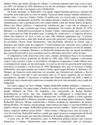 Mathew Perry, que muitos afirmam ter “aberto” a economia japonesa após uma visita ao país
em 1854. Na década de 1860, Belmont já era um dos principais empresários da nação. Em
grande parte, devido à sua ligação com os Rothschild.
De forma insistente, os Rothschild e seu agente August Belmont apoiaram a abertura da
economia norte-americana ao resto do mundo. Gastaram muita energia tentando influenciar o
debate sobre o ouro nos Estados Unidos. O padrão-ouro era crucial para a segurança dos
investimentos internacionais da família. No entanto, durante a Guerra Civil, os Estados Unidos
abandonaram o ouro e permaneceram com o papel-moeda verde até mesmo depois da guerra.
Muitos dos líderes políticos e empresariais acreditavam que o ouro não se adequava às
necessidades de uma economia que crescia rapidamente. Em meados da década de 1870,
Belmont e os Rothschild pressionaram os Estados Unidos vigorosamente para convencer o
país a participar do clube do padrão-ouro. A medida foi controversa e o Congresso derrotou
muitas das tentativas de levar o país ao ouro. Mas Belmont argumentou que “a política
financeira assim como o amor pelo nome do nosso país pareciam” exigir que a administração
do presidente Ulysses Grant demonstrasse “uma hostilidade inflexível ao frenesi cego e
desonesto que tomara conta do Congresso”.6 Grant terminou por concordar com a adoção do
padrão-ouro e sua vontade prevaleceu em detrimento à de um Congresso em fim de mandato.
Quando chegou o momento, Belmont e os Rothschild forneceram mais da metade do dinheiro
que o governo necessitava para acumular reservas suficientes para fixar o dólar no ouro.
O compromisso norte-americano com o ouro, contudo, permaneceu fraco e foi novamente
desafiado pelas críticas populistas da década de 1890. Após 1893, enquanto o movimento
contra o ouro assolava o país, os investidores estrangeiros começaram a vender dólares para
se protegerem da ameaça de desvalorização. As reservas de ouro do governo norte-americano
estavam se esvaziando e, em fevereiro de 1895, Washington mais uma vez recorreu a Nathan
Rothschild e seus representantes nos Estados Unidos, agora August Belmont, Jr. Belmont e J.P.
Morgan, um financista norte-americano em ascensão, que formaram um sindicato a fim de
suprir o Tesouro com todo o ouro necessário para os 18 meses seguintes, até as eleições
presidenciais. Quando os opositores ao padrão-ouro foram derrotados em 1896, o metal se
estabilizou, mas a moeda norte-americana certamente não teria sido protegida sem a ajuda dos
Rothschild.
Em outros lugares do Novo Mundo, Nathan Rothschild também defendeu e financiou a
abertura econômica. Por muito tempo, a família foi credora oficial do Brasil e também exercia
grande influência no Chile. Na Argentina, seus concorrentes do Baring Brothers
predominavam no início, mas essa competição não enfraqueceu o compromisso dos
Rothschild com a estabilidade financeira internacional. Em 1890, quando o calote argentino
levou o Baring Brothers à falência, trazendo a ameaça de um amplo pânico financeiro, Nathan
Rothschild interveio. Mesmo considerando a falência resultado da imprudência do próprio
Baring Brothers, ele liderou, energicamente, outros bancos privados e o governo britânico em
amplos esforços de resgate. Rothschild afirmou que sem tais medidas, “muitos outros grandes
bancos londrinos também teriam falido”.7 Dessa forma, o Baring estava fora de perigo e a
crise foi resolvida. Rothschild mediou o comitê que supervisionou as renegociações da dívida
argentina e a volta do país aos mercados financeiros de Londres alguns anos mais tarde.
A séria crise de 1907 demonstrou como os Rothschild podiam utilizar seus recursos
financeiros e contatos internacionais para encorajar a cooperação entre as principais
 