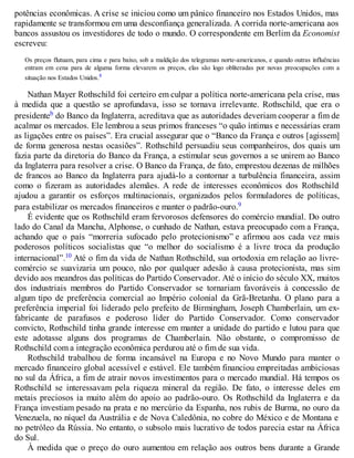 potências econômicas. A crise se iniciou como um pânico financeiro nos Estados Unidos, mas
rapidamente se transformou em uma desconfiança generalizada. A corrida norte-americana aos
bancos assustou os investidores de todo o mundo. O correspondente em Berlim da Economist
escreveu:
Os preços flutuam, para cima e para baixo, sob a maldição dos telegramas norte-americanos, e quando outras influências
entram em cena para de alguma forma elevarem os preços, elas são logo obliteradas por novas preocupações com a
situação nos Estados Unidos.8
Nathan Mayer Rothschild foi certeiro em culpar a política norte-americana pela crise, mas
à medida que a questão se aprofundava, isso se tornava irrelevante. Rothschild, que era o
presidenteb do Banco da Inglaterra, acreditava que as autoridades deveriam cooperar a fim de
acalmar os mercados. Ele lembrou a seus primos franceses “o quão íntimas e necessárias eram
as ligações entre os países”. Era crucial assegurar que o “Banco da França e outros [agissem]
de forma generosa nestas ocasiões”. Rothschild persuadiu seus companheiros, dos quais um
fazia parte da diretoria do Banco da França, a estimular seus governos a se unirem ao Banco
da Inglaterra para resolver a crise. O Banco da França, de fato, emprestou dezenas de milhões
de francos ao Banco da Inglaterra para ajudá-lo a contornar a turbulência financeira, assim
como o fizeram as autoridades alemães. A rede de interesses econômicos dos Rothschild
ajudou a garantir os esforços multinacionais, organizados pelos formuladores de políticas,
para estabilizar os mercados financeiros e manter o padrão-ouro.9
É evidente que os Rothschild eram fervorosos defensores do comércio mundial. Do outro
lado do Canal da Mancha, Alphonse, o cunhado de Nathan, estava preocupado com a França,
achando que o país “morreria sufocado pelo protecionismo” e afirmou aos cada vez mais
poderosos políticos socialistas que “o melhor do socialismo é a livre troca da produção
internacional”.10 Até o fim da vida de Nathan Rothschild, sua ortodoxia em relação ao livre-
comércio se suavizaria um pouco, não por qualquer adesão à causa protecionista, mas sim
devido aos meandros das políticas do Partido Conservador. Até o início do século XX, muitos
dos industriais membros do Partido Conservador se tornariam favoráveis à concessão de
algum tipo de preferência comercial ao Império colonial da Grã-Bretanha. O plano para a
preferência imperial foi liderado pelo prefeito de Birmingham, Joseph Chamberlain, um ex-
fabricante de parafusos e poderoso líder do Partido Conservador. Como conservador
convicto, Rothschild tinha grande interesse em manter a unidade do partido e lutou para que
este adotasse alguns dos programas de Chamberlain. Não obstante, o compromisso de
Rothschild com a integração econômica perdurou até o fim de sua vida.
Rothschild trabalhou de forma incansável na Europa e no Novo Mundo para manter o
mercado financeiro global acessível e estável. Ele também financiou empreitadas ambiciosas
no sul da África, a fim de atrair novos investimentos para o mercado mundial. Há tempos os
Rothschild se interessavam pela riqueza mineral da região. De fato, o interesse deles em
metais preciosos ia muito além do apoio ao padrão-ouro. Os Rothschild da Inglaterra e da
França investiam pesado na prata e no mercúrio da Espanha, nos rubis de Burma, no ouro da
Venezuela, no níquel da Austrália e de Nova Caledônia, no cobre do México e de Montana e
no petróleo da Rússia. No entanto, o subsolo mais lucrativo de todos parecia estar na África
do Sul.
À medida que o preço do ouro aumentou em relação aos outros bens durante a Grande
 
