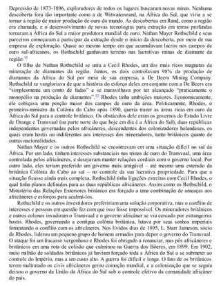 Depressão de 1873-1896, exploradores de todos os lugares buscaram novas minas. Nenhuma
descoberta fora tão importante como a de Witwatersrand, na África do Sul, que viria a se
tornar a região de maior produção de ouro do mundo. As descobertas em Rand, como a região
era chamada, e o desenvolvimento de novas tecnologias para extração em terras profundas
tornaram a África do Sul a maior produtora mundial de ouro. Nathan Mayer Rothschild e seus
parceiros começaram a participar da extração desde o início da descoberta, por meio de sua
empresa de exploração. Quase ao mesmo tempo em que acumulavam lucros nos campos de
ouro sul-africanos, os Rothschild ganhavam terreno nas lucrativas minas de diamante da
região.11
O filho de Nathan Rothschild se uniu a Cecil Rhodes, um dos mais ricos magnatas da
mineração de diamantes da região. Juntos, os dois controlavam 98% da produção de
diamantes da África do Sul por meio de sua empresa, a De Beers Mining Company.
Rothschild se vangloriava de que a história do esforço deles em conjunto com a De Beers era
“simplesmente um conto de fadas” e se maravilhava por ter alcançado “praticamente o
monopólio na produção de diamantes”.12 Rhodes tinha ambições maiores. Economicamente,
ele cobiçava uma porção maior dos campos de ouro da área. Politicamente, Rhodes, o
primeiro-ministro da Colônia do Cabo após 1890, queria trazer as áreas ricas em ouro da
África do Sul para o controle britânico. Os obstáculos dele eram os governos do Estado Livre
de Orange e Transvaal (na parte norte do que hoje em dia é a África do Sul), duas repúblicas
independentes governadas pelos africâneres, descendentes dos colonizadores holandeses, os
quais eram hostis ou indiferentes aos interesses dos mineradores, tanto britânicos quanto de
outras nacionalidades.
Nathan Mayer e os outros Rothschild se encontravam em uma situação difícil no sul da
África. Por um lado, tinham interesses substanciais nas minas de ouro do Transvaal, uma área
controlada pelos africâneres, e desejavam manter relações cordiais com o governo local. Por
outro lado, eles teriam preferido um governo mais amigável – até mesmo uma extensão da
britânica Colônia do Cabo ao sul – no controle da sua lucrativa propriedade. Para que a
situação ficasse ainda mais complexa, Rothschild tinha ligações estreitas com Cecil Rhodes, o
qual tinha planos definidos para as duas repúblicas africâneres. Assim como os Rothschild, o
Ministério das Relações Exteriores britânico era forçado a uma combinação de ameaças aos
africâneres e esforços para acalmá-los.
Rothschild e os outros investidores prefeririam uma solução corporativa, mas o conflito de
interesses e pessoas em questão fez com que isso fosse impossível. Os mineradores britânicos
e outros colonos invadiram o Transvaal e o governo africâner se viu cercado por estrangeiros
hostis. Rhodes, governando a contígua colônia britânica, lutava por seus sonhos imperiais
fomentando o conflito com os africâneres. Nos lívidos dias de 1895, L. Starr Jameson, sócio
de Rhodes, liderou um pequeno grupo de homens armados para depor o governo do Transvaal.
O ataque foi um fracasso vergonhoso e Rhodes foi obrigado a renunciar, mas pôs africâneres e
britânicos em uma rota de colisão que culminou na Guerra dos Bôeres, em 1899. Em 1902,
meio milhão de soldados britânicos já haviam forçado toda a África do Sul a se submeter ao
controle do Império, mas a um custo alto. A guerra foi difícil e longa. O fato de os britânicos
terem maltratado os civis africâneres gerou comoção mundial, e a colonização que se seguiu
deixou o governo da União da África do Sul sob o controle efetivo da comunidade africâner
do país.
 