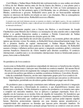 Cecil Rhodes e Nathan Mayer Rothschild não realizaram todos os seus sonhos em relação
à África do Sul. Rhodes morreu antes do fim da Guerra dos Boêres, e seus planos para a
construção de uma estrada de ferro ligando a Cidade do Cabo ao Cairo permaneceu na
fantasia. A África do Sul pertencia agora à Grã-Bretanha, mas os africâneres, inimigos de
Rhodes, controlavam o governo. Rothschild esteve perto de ser bem-sucedido mantendo
intactos os interesses da família em relação ao ouro e aos diamantes. Mas as consequências
políticas da guerra foram sérias. Rothschild escreveu a Rhodes:
A comoção neste país [está] altamente presente no momento em relação a tudo ligado à guerra, e há uma considerável
inclinação, nos dois lados da dinastia, a jogar a culpa pelo que tem acontecido nos ombros dos capitalistas e dos interessados
na mineração sul-africana.13
O descontentamento popular com a Guerra dos Boêres, o envolvimento de Joseph
Chamberlain como Ministro das Colônias e as insinuações de uma conexão entre a empreitada
militar e os ganhos financeiros ajudou a condenar o Partido Conservador de Nathan
Rothschild a uma celebrada derrota nas eleições gerais de 1906.
Uma empresa e uma família tão envolvidas na política e na economia globais não podiam
ignorar que derrotas viriam. No entanto, os Rothschild foram extraordinariamente longe. Essa
foi a primeira família de capital internacional, e Nathan Mayer Rothschild foi,
indiscutivelmente, o indivíduo mais poderoso do mundo por várias décadas. Os Rothschild
usaram a fortuna e influência política para apoiar a integração econômica global e extraíram
enormes benefícios financeiros da vitória mundial pela abertura econômica. O comércio
internacional, o padrão-ouro e os investimentos internacionais foram se fortalecendo pouco a
pouco, bem como os Rothschild.
Os partidários do livre-comércio
Assim como os Rothschild, um poderoso emaranhado de interesses se beneficiou das relações
econômicas internacionais e lutou por mais liberdade no comércio mundial. Até mesmo David
Ricardo, o grande teórico do argumento das vantagens comparativas para o livre-comércio,
era um ativista político que debatia as medidas econômicas britânicas. Com efeito, Ricardo
vinha da comunidade financeira, um dos mais importantes grupos pelo livre-comércio do
Reino Unido. Banqueiros e investidores internacionais queriam que seus países se abrissem às
importações, permitindo aos devedores ganhar dinheiro para pagar suas dívidas.
Os produtores para a exportação constituíam outro influente grupo favorável à integração
global. Eles apoiavam a liberalização do comércio, o que disponibilizava insumos mais
baratos para a produção. Tal fato diminuiria os gastos dos produtores e os tornaria mais aptos
a competir nos mercados mundiais. Isso se aplicava a qualquer exportação, fosse ela o
algodão cru da Lousiana ou os tecidos feitos de algodão de Lancashire. Os fazendeiros que
exportavam queriam ser capazes de importar equipamentos, maquinário e fertilizantes baratos,
assim como os fabricantes que vendiam para o exterior queriam poder importar algodão
barato. Barreiras protecionistas impostas aos seus insumos apenas prejudicavam a
competitividade das empresas ou fazendas que lutavam pelos mercados mundiais. Os
exportadores também abominavam a proteção porque barreiras ao comércio eram um convite
 