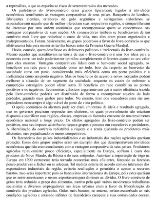 a represálias, o que os expunha ao risco de serem retirados dos mercados.
Os partidários do livre-comércio eram grupos tipicamente ligados a atividades
econômicas semelhantes às vantagens comparativas de seus países. Banqueiros de Londres,
fabricantes alemães, criadores de gado argentinos e seringueiros indochinos se
especializavam naquilo que de melhor ofereciam suas respectivas regiões, e compartilhavam
do interesse por uma ordem econômica que recompensasse quem se concentrasse nas
vantagens comparativas de suas nações. Os consumidores também se beneficiavam de um
comércio mais livre que reduzisse o custo de vida, mas eles eram pouco organizados e
malrepresentados. Foram, basicamente, os grupos poderosos a favor do livre-comércio os que
efetivaram a luta para manter as tarifas baixas antes da Primeira Guerra Mundial.
Havia, contudo, quem desafiasse os defensores políticos e intelectuais do livre-comércio.
Mesmo aqueles que acreditavam na teoria de que o livre-comércio é uma boa ideia para a
economia como um todo poderiam ter opiniões completamente diferentes quanto ao seu valor
para eles mesmos. Vantagens comparativas lidam com o bem-estar social agregado, os
benefícios em rede para a sociedade como um todo. Isso diz respeito ao bem-estar da
sociedade como um ponto, considerando mais eficiência como um ponto positivo e a
ineficiência como um ponto negativo. Mas os benefícios do acesso a novos mercados podem
melhorar a situação de um segmento da sociedade, enquanto os custos de enfrentar a
competição estrangeira podem afetar outro. O benefício em rede contabiliza os pontos
positivos e os negativos. Economistas clássicos argumentavam que a maior eficiência trazida
pelo livre-comércio poderia ser distribuída de forma a recompensar aqueles do lado
perdedor, gerando mais ganhos para todos. No entanto, tirar dos vencedores para dar aos
perdedores nem sempre é algo viável do ponto de vista político.
O apelo econômico da abertura pode ser claro em termos de ideia e resultado agregado,
mas os governos precisam responder aos eleitores, os quais provavelmente não estariam
dispostos a sacrificar suas regiões, classes, empresas ou fazendas em nome de um crescimento
econômico nacional a longo prazo. Os efeitos agregados do livre-comércio podem ser
positivos, mas seu impacto distributivo separa grupos e pessoas em vencedores e perdedores.
A liberalização do comércio redistribui a riqueza e a renda ajudando os produtores mais
eficientes, mas prejudicando os menos competitivos.
Os fazendeiros dos países industrializados e os industriais das nações agrícolas queriam
proteção. Esses dois grupos amplos eram um exemplo dos que desempenhavam atividades
econômicas que não eram condizentes com a vantagem comparativa de seus países. Produtores
agrícolas relativamente pouco eficientes, especialmente na Europa, sofriam à custa dos
produtos do Novo Mundo, da Rússia e de seus antípodas. Autorizar a importação de trigo na
Europa em 1900 certamente teria tornado economias mais eficientes, forçando as fazendas
pouco produtivas a fechar ou se adequar. Tal medida estaria de acordo com os interesses dos
exportadores industriais da região, evitaria retaliações e permitiria o acesso a recursos
baratos. Isso seria importante para os banqueiros internacionais da Europa, pois estes queriam
que os norte-americanos e russos exportassem para diminuir as dívidas. O livre-comércio de
grãos teria reduzido o preço dos alimentos, motivo pelo qual muitos movimentos trabalhistas
socialistas e diversos empregadores nas áreas urbanas eram a favor da liberalização do
comércio dos produtos agrícolas. Grãos mais baratos, no entanto, teriam exacerbado as más
condições agrícolas e arrasado milhões de fazendeiros europeus e suas comunidades coesas.
 