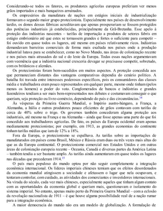 Considerando-se todos os fatores, os produtores agrícolas europeus preferiam ver menos
grãos importados e mais banqueiros arruinados.
Os empresários da manufatura de nações em estágios iniciais de industrialização
formavam o segundo maior grupo protecionista. Especialmente nos países de desenvolvimento
tardio, os donos dessas fábricas acreditavam que apenas prosperariam se fossem protegidos
das potências industriais já estabelecidas, principalmente da Grã-Bretanha. Esse apelo à
proteção das indústrias nascentes – tarifas de importação a produtos de setores fabris em
estágio embrionário até que estes se tornassem grandes e fortes o suficiente para competir –
foi ouvido em quase todos os lugares, até mesmo em países relativamente ricos. Indústrias
demandavam barreiras comerciais de forma mais exaltada nos países onde a produção
industrial lutava para se estabelecer, como no Novo Mundo, nas áreas de colonização recente
e nos países mais atrasados do sul e do leste da Europa. Todas essas nações argumentavam
com veemência que a indústria nacional cresceria devagar se precisasse competir, sobretudo,
com os britânicos e alemães.
Os protecionistas foram bem-sucedidos em muitos aspectos. A proteção concedida aos
que permaneciam distantes das vantagens comparativas dependia do cenário político. A
batalha foi travada entre interesses poderosos específicos, pois os consumidores das classes
média e trabalhadora eram pouco representados em qualquer parte, mesmo onde tinham (pelos
menos os homens) o poder do voto. Conglomerados de bancos e indústrias e grandes
fazendeiros tendiam a ser mais bem-representados nos debates e costumavam conseguir o que
queriam, seja proteção ou livre-comércio, dependendo do país e das circunstâncias.14
Às vésperas da Primeira Guerra Mundial, o Império austro-húngaro, a França, a
Alemanha, a Itália e outros produtores pouco eficientes de grãos contavam com tarifas de
cerca de 40% sobre o trigo. Os governos também concederam alguma proteção aos
industriais, até mesmo na França e na Alemanha – ainda que fosse apenas uma parte do que foi
concedido aos trabalhadores agrícolas. De fato, os países da Europa ocidental eram apenas
medianamente protecionistas; por exemplo, em 1913, as grandes economias do continente
tinham tarifas médias que iam de 12% a 18%.
Fora da Europa, o protecionismo se espalhava. As tarifas sobre as importações de
manufaturados em países como Brasil, México e Rússia eram duas ou três vezes mais altas do
que as da Europa continental. O protecionismo comercial nos Estados Unidos e em outras
áreas de colonização europeia recente – Oceania, Canadá e diversas partes da América Latina
– também tendia a ser bastante amplo. As tarifas ainda aumentaram em quase todos os lugares
nas décadas que precederam 1914.15
O país mais populoso do mundo optou por não seguir completamente a integração
econômica internacional. Os líderes imperiais chineses temiam que os efeitos desordenados
da economia mundial atingissem a sociedade e afetassem o lugar que nela ocupavam, e
tentaram controlar, com cuidado, as atividades dos comerciantes e investidores internacionais.
Na virada do século, cada vez mais chineses, especialmente aqueles que tinham algum contato
com as oportunidades da economia global e queriam mais, questionavam o isolamento do
sistema imperial. No entanto, apenas muito perto da Primeira Guerra Mundial – com a eclosão
da revolução nacionalista de 1911 – é que houve alguma possibilidade real de a nação rumar
para a integração econômica.
A maior democracia do mundo não era um modelo de globalização. A formulação de
 