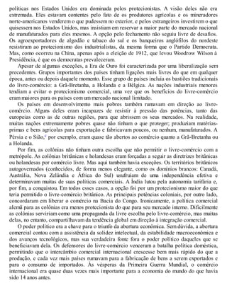 políticas nos Estados Unidos era dominada pelos protecionistas. A visão deles não era
extremada. Eles estavam contentes pelo fato de os produtores agrícolas e os mineradores
norte-americanos venderem o que pudessem no exterior, e pelos estrangeiros investirem o que
quisessem nos Estados Unidos, mas insistiam em reservar a maior parte do mercado nacional
de manufaturados para eles mesmos. A opção pelo fechamento não seguiu livre de desafios.
Os agroexportadores de algodão e tabaco do sul e os banqueiros anglófilos do nordeste
resistiram ao protecionismo dos industrialistas, da mesma forma que o Partido Democrata.
Mas, como ocorreu na China, apenas após a eleição de 1912, que levou Woodrow Wilson à
Presidência, é que os democratas prevaleceram.
Apesar de algumas exceções, a Era de Ouro foi caracterizada por uma liberalização sem
precedentes. Grupos importantes dos países tinham ligações mais livres do que em qualquer
época, antes ou depois daquele momento. Esse grupo de países incluía os bastiões tradicionais
do livre-comércio: a Grã-Bretanha, a Holanda e a Bélgica. As nações industriais menores
tendiam a evitar o protecionismo comercial, uma vez que os benefícios do livre-comércio
eram maiores para os países com um mercado nacional limitado.
Os países em desenvolvimento mais pobres também rumavam em direção ao livre-
comércio. Alguns deles eram incapazes de resistir à pressão das potências, tanto das
europeias como as de outras regiões, para que abrissem os seus mercados. Na realidade,
muitas nações extremamente pobres quase não tinham o que proteger; produziam matérias-
primas e bens agrícolas para exportação e fabricavam poucos, ou nenhum, manufaturados. A
Pérsia e o Sião,c por exemplo, eram quase tão abertos ao comércio quanto a Grã-Bretanha ou
a Holanda.
Por fim, as colônias não tinham outra escolha que não permitir o livre-comércio com a
metrópole. As colônias britânicas e holandesas eram forçadas a seguir as diretrizes britânicas
ou holandesas por comércio livre. Mas aqui também havia exceções. Os territórios britânicos
autogovernados (conhecidos, de forma menos elegante, como os domínios brancos: Canadá,
Austrália, Nova Zelândia e África do Sul) usufruíam de uma independência efetiva e
determinavam muitas de suas políticas comerciais. A Índia lutou pela autonomia tarifária e,
por fim, a conquistou. Em todos esses casos, a opção foi por um protecionismo maior do que
teria permitido o livre-comércio britânico. As principais potências coloniais, por outro lado,
concordaram em liberar o comércio na Bacia do Congo. Ironicamente, a política comercial
alemã para as colônias era menos protecionista do que para seu mercado interno. Dificilmente
as colônias serviriam como uma propaganda da livre escolha pelo livre-comércio, mas muitas
delas, no entanto, compartilhavam da tendência global em direção à integração comercial.
O poder político era a chave para o triunfo da abertura econômica. Sem dúvida, a abertura
comercial contou com a assistência da solidez intelectual, da estabilidade macroeconômica e
dos avanços tecnológicos, mas sua verdadeira fonte fora o poder político daqueles que se
beneficiavam dela. Os defensores do livre-comércio venceram a batalha política doméstica,
permitindo que o intercâmbio comercial internacional crescesse bem mais rápido do que a
produção, e cada vez mais países rumavam para a fabricação de bens a serem exportados e
para o consumo de importados. Às vésperas da Primeira Guerra Mundial, o comércio
internacional era quase duas vezes mais importante para a economia do mundo do que havia
sido 14 anos antes.
 