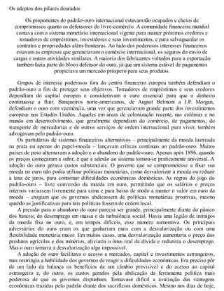 Os adeptos dos pilares dourados
Os proponentes do padrão-ouro internacional estavam tão ocupados e cheios de
compromissos quanto os defensores do livre-comércio. A comunidade financeira mundial
contava com o sistema monetário internacional vigente para manter próximos credores e
tomadores de empréstimos, investidores e seus investimentos, e para salvaguardar os
contratos e propriedades além-fronteiras. Ao lado dos poderosos interesses financeiros
estavam as empresas que gerenciavam o comércio internacional, os seguros do envio de
cargas e outras atividades similares. A maioria dos fabricantes voltados para a exportação
também fazia parte do bloco defensor do ouro, já que um sistema estável de pagamentos
propiciava um mercado próspero para seus produtos.
Grupos de interesse poderosos fora do centro financeiro europeu também defendiam o
padrão-ouro a fim de proteger seus objetivos. Tomadores de empréstimos e seus credores
dependiam do capital europeu e consideravam o ouro essencial para que o dinheiro
continuasse a fluir. Banqueiros norte-americanos, de August Belmont a J.P. Morgan,
defendiam o ouro com veemência, uma vez que gerenciavam grande parte dos investimentos
europeus nos Estados Unidos. Aqueles em áreas de colonização recente, nas colônias e no
mundo em desenvolvimento, que geralmente dependiam do comércio, de pagamentos, do
transporte de mercadorias e de outros serviços de ordem internacional para viver, também
advogavam pelo padrão-ouro.
Os partidários de sistemas financeiros alternativos – principalmente da moeda lastreada
na prata ou apenas do papel-moeda – lançavam críticas contínuas ao padrão-ouro. Muitos
países de peso alternavam a adoção e o abandono do padrão-ouro. Apenas após 1896, quando
os preços começaram a subir, é que a adesão ao sistema tornou-se praticamente universal. A
adoção do ouro gerava custos substanciais. O governo que se comprometesse a fixar sua
moeda no ouro não podia utilizar políticas monetárias, como desvalorizar a moeda ou reduzir
a taxa de juros, para contornar dificuldades econômicas domésticas. As regras do jogo do
padrão-ouro – livre conversão da moeda em ouro, permitindo que os salários e preços
internos variassem livremente para cima e para baixo de modo a manter o valor em ouro da
moeda – exigiam que os governos abdicassem de políticas monetárias proativas, mesmo
quando as justificativas para tais políticas fossem de ordem local.
A pressão para o abandono do ouro parecia ser grande, principalmente diante do pânico
dos bancos, do desemprego em massa e da turbulência social. Havia uma legião de inimigos
da moeda fixa no ouro, e, em tempos difíceis, esse número aumentava. Os principais
adversários do ouro eram os que ganhariam mais com a desvalorização ou com uma
flexibilidade monetária maior. Em muitos casos, uma desvalorização aumentaria o preço dos
produtos agrícolas e dos minérios, aliviaria o ônus real da dívida e reduziria o desemprego.
Mas o ouro tornava a desvalorização algo impossível.
A adoção do ouro facilitava o acesso a mercados, capital e investimentos estrangeiros,
mas restringia a habilidade dos governos de reagir a dificuldades econômicas. Era preciso pôr
de um lado da balança os benefícios de um câmbio previsível e do acesso ao capital
estrangeiro e, do outro, os custos gerados pela abdicação da ferramenta política mais
poderosa de que os governos dispunham. Tornavase difícil a avaliação das vantagens
econômicas trazidas pelo padrão diante dos sacrifícios domésticos. Mesmo nos dias de hoje,
 