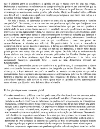 não é unânime entre os acadêmicos a opinião de que o padrão-ouro foi uma boa opção.
Defensores e opositores se enfrentavam no campo de batalha político, em um conflito que se
tornava ainda mais amargo porque os que mais se beneficiavam do padrão-ouro não eram os
mesmos que arcavam com os custos gerados pela adesão. Manter os Estados Unidos, a Rússia
ou o Brasil sob o padrão-ouro significava benefícios para alguns e malefícios para outros, e a
polêmica política parecia não ajudar.
Por todo o mundo, os defensores do ouro e os que a ele se opunham travavam a “batalha
dos padrões”. Geralmente, essa era uma luta dos produtores agrícolas, que desejavam uma
moeda desvalorizada, contra os interesses internacionalistas, que por sua vez queriam a
estabilidade de uma moeda fixada no ouro. O resultado dessa briga dependia da força dos
interesses e de sua representatividade. Os interesses pró-ouro nos países desenvolvidos eram
particularmente importantes devido a uma elite financeira e comercial influente que defendia o
metal; e até mesmo nos países democráticos, os produtores agrícolas, mineradores, devedores
e trabalhadores não eram páreo para os que respaldavam o ouro. Nos países em
desenvolvimento, a situação era diferente. Os proprietários de terras e mineradores
dominavam muitas dessas nações oligárquicas, e devido aos interesses dos setores primários
– agricultura e matérias-primas – ao longo do período de depressão, a maior parte desses
países passou mais tempo fora do que dentro do regime. Os dois lados se enfrentaram de
forma violenta nos campos de batalha altamente politizados dos Estados Unidos, país que
abrigava de um lado produtores agrícolas e mineradores poderosos e, de outro, uma
comunidade financeira igualmente forte –, além de uma democracia eleitoral em
funcionamento.
Dadas as controvérsias quanto ao comércio e ao padrão-ouro, é surpreendente a forma
como a economia internacional se manteve tão integrada por tantas décadas até 1914. De
modo geral, e impressionante, o comércio mundial se manteve aberto apesar das pressões
protecionistas. Isso se aplicava não apenas aos países extremamente pobres e às colônias, mas
também a algumas das potências industriais mais poderosas do mundo. E mesmo com as
dificuldades impostas pela adesão ao ouro, quase todas as grandes nações permaneceram
nesse sistema por décadas, até a Primeira Guerra Mundial.
Redes globais para uma economia global
Conexões econômicas, políticas e sociais poderosas, além das fronteiras e dos oceanos, uniam
os defensores da integração da economia global na Era de Ouro. Em muitos países, os
partidários do livre-comércio e os defensores do padrão-ouro se apoiavam e se encorajavam
mutuamente. Em termos de políticas comerciais, as importações de um país tinham uma clara
relação com as exportações de outro. Os exportadores britânicos de bens industriais queriam
o algodão e o cobre sul-americanos, ao passo que os produtores agrícolas e mineradores sul-
americanos desejavam o maquinário para agricultura e mineração dos britânicos. O comércio
entre britânicos e argentinos, ou chilenos, fazia com que os argentinos, ou chilenos, dessem
apoio à entrada de produtos britânicos. A preocupação com as retaliações também unia os
defensores do livre-comércio da Europa e da América do Sul: os fabricantes europeus tinham
esperança de que as políticas comerciais de seus países levassem a uma abertura pelo
Atlântico, enquanto os exportadores de produtos agrícolas e de mineração da América do Sul
 