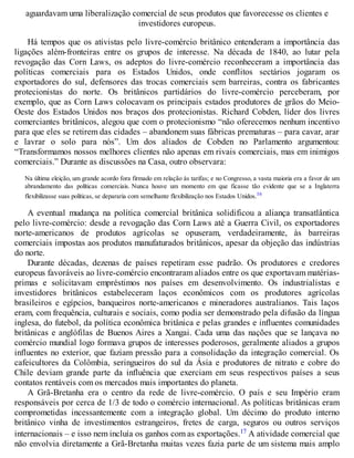 aguardavam uma liberalização comercial de seus produtos que favorecesse os clientes e
investidores europeus.
Há tempos que os ativistas pelo livre-comércio britânico entenderam a importância das
ligações além-fronteiras entre os grupos de interesse. Na década de 1840, ao lutar pela
revogação das Corn Laws, os adeptos do livre-comércio reconheceram a importância das
políticas comerciais para os Estados Unidos, onde conflitos sectários jogaram os
exportadores do sul, defensores das trocas comerciais sem barreiras, contra os fabricantes
protecionistas do norte. Os britânicos partidários do livre-comércio perceberam, por
exemplo, que as Corn Laws colocavam os principais estados produtores de grãos do Meio-
Oeste dos Estados Unidos nos braços dos protecionistas. Richard Cobden, líder dos livres
comerciantes britânicos, alegou que com o protecionismo “não oferecemos nenhum incentivo
para que eles se retirem das cidades – abandonem suas fábricas prematuras – para cavar, arar
e lavrar o solo para nós”. Um dos aliados de Cobden no Parlamento argumentou:
“Transformamos nossos melhores clientes não apenas em rivais comerciais, mas em inimigos
comerciais.” Durante as discussões na Casa, outro observara:
Na última eleição, um grande acordo fora firmado em relação às tarifas; e no Congresso, a vasta maioria era a favor de um
abrandamento das políticas comerciais. Nunca houve um momento em que ficasse tão evidente que se a Inglaterra
flexibilizasse suas políticas, se depararia com semelhante flexibilização nos Estados Unidos.16
A eventual mudança na política comercial britânica solidificou a aliança transatlântica
pelo livre-comércio: desde a revogação das Corn Laws até a Guerra Civil, os exportadores
norte-americanos de produtos agrícolas se opuseram, verdadeiramente, às barreiras
comerciais impostas aos produtos manufaturados britânicos, apesar da objeção das indústrias
do norte.
Durante décadas, dezenas de países repetiram esse padrão. Os produtores e credores
europeus favoráveis ao livre-comércio encontraram aliados entre os que exportavam matérias-
primas e solicitavam empréstimos nos países em desenvolvimento. Os industrialistas e
investidores britânicos estabeleceram laços econômicos com os produtores agrícolas
brasileiros e egípcios, banqueiros norte-americanos e mineradores australianos. Tais laços
eram, com frequência, culturais e sociais, como podia ser demonstrado pela difusão da língua
inglesa, do futebol, da política econômica britânica e pelas grandes e influentes comunidades
britânicas e anglófilas de Buenos Aires a Xangai. Cada uma das nações que se lançava no
comércio mundial logo formava grupos de interesses poderosos, geralmente aliados a grupos
influentes no exterior, que faziam pressão para a consolidação da integração comercial. Os
cafeicultores da Colômbia, seringueiros do sul da Ásia e produtores de nitrato e cobre do
Chile deviam grande parte da influência que exerciam em seus respectivos países a seus
contatos rentáveis com os mercados mais importantes do planeta.
A Grã-Bretanha era o centro da rede de livre-comércio. O país e seu Império eram
responsáveis por cerca de 1/3 de todo o comércio internacional. As políticas britânicas eram
comprometidas incessantemente com a integração global. Um décimo do produto interno
britânico vinha de investimentos estrangeiros, fretes de carga, seguros ou outros serviços
internacionais – e isso nem incluía os ganhos com as exportações.17 A atividade comercial que
não envolvia diretamente a Grã-Bretanha muitas vezes fazia parte de um sistema mais amplo
 