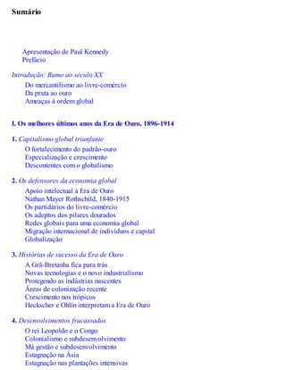 Sumário
Apresentação de Paul Kennedy
Prefácio
Introdução: Rumo ao século XX
Do mercantilismo ao livre-comércio
Da prata ao ouro
Ameaças à ordem global
I. Os melhores últimos anos da Era de Ouro, 1896-1914
1. Capitalismo global triunfante
O fortalecimento do padrão-ouro
Especialização e crescimento
Descontentes com o globalismo
2. Os defensores da economia global
Apoio intelectual à Era de Ouro
Nathan Mayer Rothschild, 1840-1915
Os partidários do livre-comércio
Os adeptos dos pilares dourados
Redes globais para uma economia global
Migração internacional de indivíduos e capital
Globalização
3. Histórias de sucesso da Era de Ouro
A Grã-Bretanha fica para trás
Novas tecnologias e o novo industrialismo
Protegendo as indústrias nascentes
Áreas de colonização recente
Crescimento nos trópicos
Heckscher e Ohlin interpretam a Era de Ouro
4. Desenvolvimentos fracassados
O rei Leopoldo e o Congo
Colonialismo e subdesenvolvimento
Má gestão e subdesenvolvimento
Estagnação na Ásia
Estagnação nas plantações intensivas
 