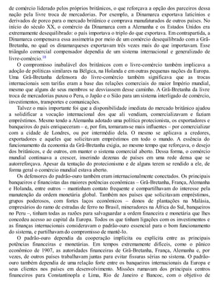 de comércio liderado pelos próprios britânicos, o que reforçava a opção dos parceiros dessa
nação pela livre troca de mercadorias. Por exemplo, a Dinamarca exportava laticínios e
derivados de porco para o mercado britânico e comprava manufaturados de outros países. No
início do século XX, o comércio da Dinamarca com a Alemanha e os Estados Unidos era
extremamente desequilibrado: o país importava o triplo do que exportava. Em contrapartida, a
Dinamarca compensava essa assimetria por meio de um comércio desequilibrado com a Grã-
Bretanha, no qual os dinamarqueses exportavam três vezes mais do que importavam. Esse
triângulo comercial compensador dependia de um sistema internacional e generalizado de
livre-comércio.18
O compromisso inabalável dos britânicos com o livre-comércio também implicava a
adoção de políticas similares na Bélgica, na Holanda e em outras pequenas nações da Europa.
Uma Grã-Bretanha defensora do livre-comércio também significava que as trocas
internacionais sem tarifas eram a base das relações comerciais do maior Império mundial,
mesmo que alguns de seus membros se desviassem desse caminho. A Grã-Bretanha da livre
troca de mercadorias puxou o Peru, o Japão e o Sião para um sistema interligado de comércio,
investimentos, transportes e comunicações.
Talvez o mais importante foi que a disponibilidade imediata do mercado britânico ajudou
a solidificar a vocação internacional dos que ali vendiam, comercializavam e faziam
empréstimos. Mesmo tendo a Alemanha adotado uma política protecionista, os exportadores e
banqueiros do país enriqueceram – e, por fim, tornaram-se mais influentes – por comercializar
com a cidade de Londres, ou por intermédio dela. O mesmo se aplicava a credores,
exportadores e aqueles que solicitavam empréstimos em todo o mundo. A essência do
funcionamento da economia da Grã-Bretanha exigia, ao mesmo tempo que reforçava, o desejo
dos britânicos, e de outros, em manter o sistema comercial aberto. Dessa forma, o comércio
mundial continuava a crescer, inserindo dezenas de países em uma rede densa que se
autorreforçava. Apesar da tentação do protecionismo e de alguns terem se rendido a ele, de
forma geral o comércio mundial estava aberto.
Os defensores do padrão-ouro também eram internacionalmente conectados. Os principais
banqueiros e financistas das maiores potências econômicas – Grã-Bretanha, França, Alemanha
e Holanda, entre outros – mantinham contato frequente e compartilhavam do interesse pela
manutenção da ordem monetária global. Também nos países que solicitavam empréstimos,
grupos poderosos, com fortes laços econômicos – donos de plantações na Malásia,
empresários do ramo de estradas de ferro no Brasil, mineradores na África do Sul, banqueiros
no Peru –, tinham todas as razões para salvaguardar a ordem financeira e monetária que lhes
concedeu acesso ao capital da Europa. Todos os que tinham ligações com os investimentos e
as finanças internacionais consideravam o padrão-ouro essencial para o bom funcionamento
do sistema, e partilhavam do compromisso de mantê-lo.
O padrão-ouro dependia da cooperação implícita ou explícita entre as principais
potências financeiras e monetárias. Em tempos extremamente difíceis, como o pânico
econômico de 1907, as autoridades financeiras de Grã-Bretanha, França, Alemanha e, por
vezes, de outros países trabalhavam juntas para evitar fissuras sérias no sistema. O padrão-
ouro também dependia de uma relação forte entre os banqueiros internacionais da Europa e
seus clientes nos países em desenvolvimento. Missões rumavam dos principais centros
financeiros para Constantinopla e Lima, Rio de Janeiro e Bancoc, com o objetivo de
 