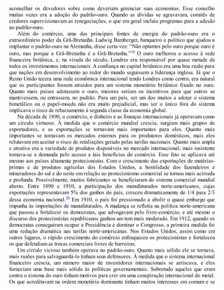 aconselhar os devedores sobre como deveriam gerenciar suas economias. Esse conselho
muitas vezes era a adoção do padrão-ouro. Quando as dívidas se agravavam, comitês de
credores supervisionavam as renegociações, o que em geral incluía programas para a adesão
ao padrão-ouro.
Além do comércio, uma das principais fontes de energia do padrão-ouro era o
extraordinário poder da Grã-Bretanha. Ludwig Bamberger, banqueiro e político que ajudou a
implantar o padrão-ouro na Alemanha, disse certa vez: “Não optamos pelo ouro porque ouro é
ouro, mas porque a Grã-Bretanha é a Grã-Bretanha.”19 O ouro melhorou o acesso à rede
financeira britânica, e, na virada do século, Londres era responsável por quase metade de
todos os investimentos internacionais. A confiança no capital britânico era uma boa razão para
que nações em desenvolvimento ao redor do mundo seguissem a liderança inglesa. Já que o
Reino Unido tecera uma rede econômica internacional tendo Londres como centro, era natural
que os participantes fossem atraídos para um sistema monetário britânico fixado no ouro.
Quanto mais países adotassem o ouro, maiores seriam os incentivos para que outros se
mantivessem, ou entrassem, no padrão. Para um país, ser um dos muitos a adotar o sistema
bimetálico ou o papel-moeda não era muito prejudicial, mas ser o único fora do sistema
implicava o risco de rebaixamento à segunda classe da economia global.
Na década de 1890, o comércio, o dinheiro e as finanças internacionais já operavam como
um circulo virtuoso. À medida que o comércio mundial crescia, surgiam mais grupos de
exportadores, e as exportações se tornavam mais importantes para eles. Quanto mais
importantes se tornavam os mercados externos para os produtores domésticos, mais eles
relutavam em aceitar o risco de retaliações gerado pelas tarifas nacionais. Quanto mais ampla
e atrativa era a variedade de produtos disponíveis no mercado internacional, mais insistente
tornava-se a demanda pelo acesso a tais benefícios do comércio. Esse fato se aplicava até
mesmo aos países altamente protecionistas. Com o crescimento das exportações de matérias-
primas e de produtos agrícolas dos Estados Unidos, a hostilidade dos fazendeiros e
mineradores do sul e do oeste em relação ao protecionismo comercial se tornou mais acirrada
e profunda. Possivelmente, muitos fabricantes se beneficiaram do sistema comercial mundial
aberto. Entre 1890 e 1910, a participação dos manufaturados norte-americanos, cujas
exportações representavam 5% dos ganhos do país, cresceu dramaticamente de 1/4 para 2/3
dessa economia nacional.20 Em 1910, o país foi pressionado a abolir o quase embargo que
impunha às importações de manufaturados. A mudança se refletia na política norte-americana
que passou a fortalecer os democratas, que advogavam pelo livre-comércio; e até mesmo o
discurso dos protecionistas republicanos ganhou um tom mais moderado. Em 1912, quando os
democratas conseguiram ocupar a Presidência e dominar o Congresso, a primeira medida foi
uma redução dramática nas tarifas norte-americanas. Nos Estados Unidos, assim como em
outros lugares, o rápido crescimento do comércio enfraqueceu os protecionistas e fortaleceu
os que defendiam as trocas comerciais livres de barreiras.
Um círculo vicioso também operava no padrão-ouro. Quanto mais sólido ele se tornava,
mais razões para salvaguardá-lo tinham seus defensores. À medida que o sistema internacional
financeiro crescia, um número maior de investidores internacionais se arriscava, e eles
forneciam uma base mais sólida às políticas governamentais. Sobretudo aqueles que eram
contra o sistema do ouro tinham motivos para crer em uma conspiração internacional do metal.
Os que acreditavam na ordem monetária dominante tinham muitos interesses em comum e se
 