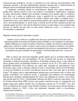 esforçavam para protegê-los. Já que os opositores ao ouro lutavam, prioritariamente, pela
autonomia nacional, e não pela harmonização monetária internacional, o estabelecimento de
qualquer tipo de coordenação global nessa direção tornava-se impossível.
A integração econômica global se autorreforçava. Quanto mais países adotassem o
padrão-ouro, maiores seriam os níveis de comércio, investimentos, empréstimos e migração
no plano internacional. Quanto mais atividade econômica fosse gerada entre as fronteiras,
mais forte era o apoio ao padrão-ouro como o guardião de um equilíbrio econômico
previsível e de um sistema confiável de créditos. Quanto mais amplo e profundo fosse o
compromisso com o ouro, melhor se posicionariam aqueles cujo sustento dependia do padrão-
ouro e seus desdobramentos. E, dessa forma, os pilares da Era de Ouro aumentavam tanto sua
extensão quanto sua força. Sua rede de defensores tornava-se mais densa; e sua resolução mais
elevada, na medida em que cada vez mais países adotavam o ouro, e o comércio e os
investimentos se expandiam.
Migração internacional de indivíduos e capital
Embora o livre-comércio e o padrão-ouro fossem as características mais óbvias do
capitalismo global do período pré-Primeira Guerra Mundial, a movimentação de indivíduos
também influenciava a ordem econômica. Não havia, contudo, um sistema ou uma política
global que se aplicasse a todos os países, como ocorria em relação ao comércio e ao capital.
Em vez disso, pressupunha-se que tais movimentações deveriam ser essencialmente livres,
pressuposto este que raramente era questionado e, de forma ainda mais rara, se provava
errado.
Tanto os países que enviavam imigrantes quanto aqueles que os recebiam tinham pouco
interesse em restringir essa movimentação. Os que investiam fora do país ou imigravam
certamente o faziam com grandes expectativas. Geralmente estavam certos. A taxa média de
lucros gerados pelos investimentos britânicos no exterior era de 70 a 75% maior do que a
produzida internamente. Essa diferença era ainda mais acentuada no todo-poderoso setor
ferroviário, para o qual se destinava metade de todo o investimento externo da Grã-Bretanha.
As ferrovias britânicas no exterior arrecadavam cerca de duas vezes mais que as do Reino
Unido.21 Os ganhos com os empreendimentos internacionais eram imensos para os países dos
grandes investidores. Na virada do século, a supremacia dos britânicos nos investimentos
internacionais dependia substancialmente dos lucros que obtinham no exterior. Com efeito,
uma década antes de 1914, a Grã-Bretanha enfrentou um déficit comercial equivalente a 6%
do Produto Interno Bruto (PIB) do país, uma quantia considerável que era compensada com
alguma folga pelos ganhos líquidos dos investimentos externos de 7% do PIB.22 Esse fato
levou os defensores do sistema, como Winston Churchill, em um discurso proferido durante a
campanha eleitoral de 1910, a falar com entusiasmo eloquente sobre os investimentos
internacionais britânicos:
Os investimentos internacionais e o retorno que proporcionam estimulam o sistema industrial britânico de forma vigorosa ...
eles remuneram o capital do país com uma parcela da nova riqueza de todo o mundo, a qual está gradualmente se tornando
controlada pela desenvolvimento científico.23
 