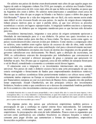 Os salários nos países de destino eram drasticamente mais altos do que aqueles pagos nos
lugares de onde os imigrantes vinham. Em 1910, por exemplo, os salários nos Estados Unidos
e no Canadá eram cerca de três vezes mais altos do que na Itália ou na Espanha, ao passo que
na Argentina eles eram o dobro. Os salários norte-americanos e canadenses eram cerca de
duas vezes mais altos do que os pagos na Irlanda e na Suécia e quase o dobro dos pagos na
Grã-Bretanha.24 Apesar de a vida dos imigrantes não ser fácil, ela seria mesmo assim ainda
mais difícil se eles tivessem ficado em seus países. As nações de origem desses imigrantes
tinham poucos motivos para se opor à partida deles, já que isso aliviava as pressões
econômicas e sociais em lugares superpovoados. A imigração também suscitava a esperança
pelas remessas de dinheiro que os imigrantes mandavam para os que haviam sido deixados
para trás.
Investidores internacionais, imigrantes e seus países de origem certamente apoiavam a
liberdade de movimentação para si e seu dinheiro. Os países nos quais investiam ou se
estabeleciam tinham razões para dar-lhes as boas-vindas. Na época, assim como agora, os
países recém-desenvolvidos estavam ávidos por dinheiro. Como mostra a comparação entre
os salários, estas também eram regiões típicas de escassez de mão de obra, onde receber
novos trabalhadores motivados seria uma contribuição vital para o desenvolvimento nacional.
A avidez por trabalhadores em muitos dos locais de destino dos imigrantes era tão grande que
governos subsidiavam esse deslocamento. No Brasil, após a abolição da escravatura, em
1888, os cafeicultores estavam tão desesperados por trabalhadores que convenceram os
governos local e nacional a oferecer passagens de graça a europeus que quisessem vir
trabalhar no país. Nos 20 anos que se seguiram, cerca de três milhões de europeus foram para
o sul do Brasil, remodelando a economia e a estrutura social desses lugares.
O entusiasmo com a imigração e os investimentos internacionais não era, contudo,
universal. Nos países de onde o dinheiro escoava havia uma certa preocupação de que isso
estaria restringindo o fornecimento de fundos para empreendimentos domésticos rentáveis.
Mesmo que as análises econômicas feitas posteriormente tendam a ser céticas nessa conta,25
certamente muitas empresas na Europa se ressentiam dos enormes empréstimos concedidos
por financiadores europeus ao czar ou à província de Buenos Aires, enquanto eles não podiam
tomar emprestado. Joseph Chamberlain, um dos principais críticos dos investimentos
britânicos, bradava contra o que considerava ser o descaso da comunidade londrina partidária
do livre-comércio e dos investimentos externos para com a indústria:
A atividade bancária não é a causa de nossa prosperidade, e sim a criação dela; não é a causa de nossa riqueza, e sim a
consequência dela; e se a força industrial e o desenvolvimento, os quais têm estado em curso neste país por tantos anos,
forem deixados para trás ou atenuados, então as finanças e tudo aquilo que elas significam irão seguir o comércio, rumando
para os países mais bem-sucedidos que o nosso.26
Em algumas partes dos países que solicitavam empréstimos também pairava a
preocupação de que a confiança no capital externo fosse malconduzida. Tal sentimento
nacionalista era, evidentemente, mais popular quando se tratava do pagamento de
empréstimos. As preocupações não eram de todo infundadas. Poucos eram os argumentos que
serviam como justificativas aos cidadãos brasileiros ou chineses forçados a reduzir o
consumo para pagar dívidas que aumentariam a fortuna de imperadores, empresários
favorecidos ou políticos corruptos.
 