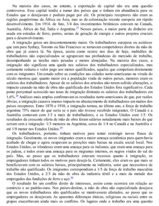 Na maioria dos casos, no entanto, a exportação de capital não era uma questão
controversa. Esse capital tendia a rumar dos países que o tinham em abundância para os
Estados que o desejavam e podiam pagar por ele. Os principais receptores não eram as
regiões paupérrimas da África ou Ásia, mas as de colonização recente europeia em rápido
desenvolvimento. Em 1914, de fato, 3/4 dos investimentos britânicos estavam no Canadá,
Austrália, África do Sul, Índia e Argentina.27 Nesses países, a maior parte do dinheiro era
usada em estradas de ferro, portos, usinas de geração de energia e outros projetos cruciais
para o desenvolvimento.
A imigração gerou um descontentamento maior. Os trabalhadores europeus ou asiáticos
que iam para Sydney, Toronto ou São Francisco se tornavam competidores diretos da mão de
obra que já estava lá. Na época, assim como ocorre nos dias de hoje, multidões de
trabalhadores não especializados se agrupavam nas profundezas do mercado de trabalho,
desempenhando as tarefas mais pesadas e menos almejadas. Na maioria dos casos, a
imigração não significou uma queda nos salários dos trabalhadores especializados, mas
certamente reduziu o valor pago aos menos qualificados, aqueles que competiam diretamente
com os imigrantes. Um estudo sobre as condições nas cidades norte-americanas na virada do
século mostrou que: quanto maior era a população vinda de outros países, menores eram os
salários dos trabalhadores. Apesar de os salários dos artesãos não terem sofrido alterações, o
impacto causado na mão de obra não qualificada dos Estados Unidos fora significativo. Cada
ponto percentual acrescido nas taxas de imigração diminuía os salários dos trabalhadores em
1,6%.28 Análises mais amplas confirmavam os resultados norte-americanos de que, por razões
óbvias, a imigração causava imenso impacto no abastecimento de trabalhadores em muitos dos
países receptores. Entre 1870 e 1910, a imigração tornou, no último ano, a força de trabalho
argentina 75% maior do que seria se o país não tivesse recebido imigrantes. O Canadá e a
Austrália contavam com 1/3 a mais de trabalhadores, e os Estados Unidos com 1/5. Os
resultados da crescente oferta de mão de obra foram salários notadamente mais baixos do que
seriam sem a imigração: 1/3 menores na Argentina, cerca de 1/4 no Canadá e na Austrália e
até 1/8 menor nos Estados Unidos.29
Os trabalhadores, portanto, tinham motivos para tentar restringir novos fluxos de
imigração. Geralmente, os novos imigrantes eram a maior ameaça econômica para quem havia
acabado de chegar e agora ocupavam as posições mais baixas na escala social local. Nos
Estados Unidos, os irlandeses eram uma ameaça para os italianos, que eram uma ameaça para
os judeus, e todos eram uma ameaça para os migrantes internos, os negros vindos do sul do
país. Mas, ao passo que os trabalhadores estavam receosos quanto à imigração, os
empregadores tinham todos os motivos para desejá-la. Certamente, eles eram os que mais se
beneficiavam com os salários baixos, principalmente na indústria, setor que necessitava de
trabalho não qualificado. Os imigrantes correspondiam a 1/5 da força de trabalho masculina
dos Estados Unidos, a 2/3 da mão de obra da indústria têxtil e a mais da metade dos
empregados das fundições de ferro e aço.30
O resultado foi um conflito direto de interesses, assim como ocorrera em relação ao
comércio e ao padrão-ouro. Nos países-destino, a mão de obra não especializada desejava
que os novos trabalhadores não qualificados se mantivessem afastados, ao passo que os
empregadores os desejavam. As aparentes diferenças étnicas, religiosas ou raciais entre os
grupos exacerbavam ainda mais os conflitos. Os lugares onde o trabalho era uma questão
 
