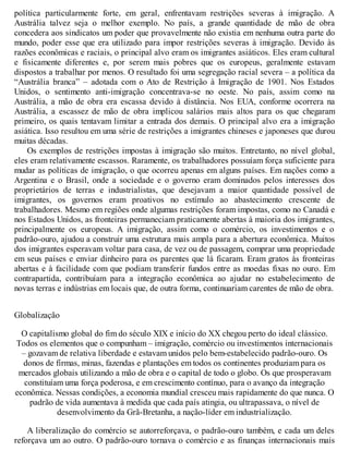 política particularmente forte, em geral, enfrentavam restrições severas à imigração. A
Austrália talvez seja o melhor exemplo. No país, a grande quantidade de mão de obra
concedera aos sindicatos um poder que provavelmente não existia em nenhuma outra parte do
mundo, poder esse que era utilizado para impor restrições severas à imigração. Devido às
razões econômicas e raciais, o principal alvo eram os imigrantes asiáticos. Eles eram cultural
e fisicamente diferentes e, por serem mais pobres que os europeus, geralmente estavam
dispostos a trabalhar por menos. O resultado foi uma segregação racial severa – a política da
“Austrália branca” – adotada com o Ato de Restrição à Imigração de 1901. Nos Estados
Unidos, o sentimento anti-imigração concentrava-se no oeste. No país, assim como na
Austrália, a mão de obra era escassa devido à distância. Nos EUA, conforme ocorrera na
Austrália, a escassez de mão de obra implicou salários mais altos para os que chegaram
primeiro, os quais tentavam limitar a entrada dos demais. O principal alvo era a imigração
asiática. Isso resultou em uma série de restrições a imigrantes chineses e japoneses que durou
muitas décadas.
Os exemplos de restrições impostas à imigração são muitos. Entretanto, no nível global,
eles eram relativamente escassos. Raramente, os trabalhadores possuíam força suficiente para
mudar as políticas de imigração, o que ocorreu apenas em alguns países. Em nações como a
Argentina e o Brasil, onde a sociedade e o governo eram dominados pelos interesses dos
proprietários de terras e industrialistas, que desejavam a maior quantidade possível de
imigrantes, os governos eram proativos no estímulo ao abastecimento crescente de
trabalhadores. Mesmo em regiões onde algumas restrições foram impostas, como no Canadá e
nos Estados Unidos, as fronteiras permaneciam praticamente abertas à maioria dos imigrantes,
principalmente os europeus. A imigração, assim como o comércio, os investimentos e o
padrão-ouro, ajudou a construir uma estrutura mais ampla para a abertura econômica. Muitos
dos imigrantes esperavam voltar para casa, de vez ou de passagem, comprar uma propriedade
em seus países e enviar dinheiro para os parentes que lá ficaram. Eram gratos às fronteiras
abertas e à facilidade com que podiam transferir fundos entre as moedas fixas no ouro. Em
contrapartida, contribuíam para a integração econômica ao ajudar no estabelecimento de
novas terras e indústrias em locais que, de outra forma, continuariam carentes de mão de obra.
Globalização
O capitalismo global do fim do século XIX e início do XX chegou perto do ideal clássico.
Todos os elementos que o compunham – imigração, comércio ou investimentos internacionais
– gozavam de relativa liberdade e estavam unidos pelo bem-estabelecido padrão-ouro. Os
donos de firmas, minas, fazendas e plantações em todos os continentes produziam para os
mercados globais utilizando a mão de obra e o capital de todo o globo. Os que prosperavam
constituíam uma força poderosa, e em crescimento contínuo, para o avanço da integração
econômica. Nessas condições, a economia mundial cresceu mais rapidamente do que nunca. O
padrão de vida aumentava à medida que cada país atingia, ou ultrapassava, o nível de
desenvolvimento da Grã-Bretanha, a nação-líder em industrialização.
A liberalização do comércio se autorreforçava, o padrão-ouro também, e cada um deles
reforçava um ao outro. O padrão-ouro tornava o comércio e as finanças internacionais mais
 
