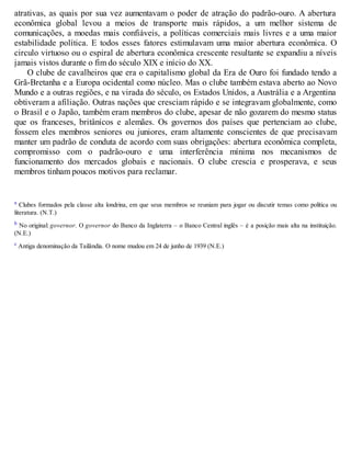 atrativas, as quais por sua vez aumentavam o poder de atração do padrão-ouro. A abertura
econômica global levou a meios de transporte mais rápidos, a um melhor sistema de
comunicações, a moedas mais confiáveis, a políticas comerciais mais livres e a uma maior
estabilidade política. E todos esses fatores estimulavam uma maior abertura econômica. O
circulo virtuoso ou o espiral de abertura econômica crescente resultante se expandiu a níveis
jamais vistos durante o fim do século XIX e início do XX.
O clube de cavalheiros que era o capitalismo global da Era de Ouro foi fundado tendo a
Grã-Bretanha e a Europa ocidental como núcleo. Mas o clube também estava aberto ao Novo
Mundo e a outras regiões, e na virada do século, os Estados Unidos, a Austrália e a Argentina
obtiveram a afiliação. Outras nações que cresciam rápido e se integravam globalmente, como
o Brasil e o Japão, também eram membros do clube, apesar de não gozarem do mesmo status
que os franceses, britânicos e alemães. Os governos dos países que pertenciam ao clube,
fossem eles membros seniores ou juniores, eram altamente conscientes de que precisavam
manter um padrão de conduta de acordo com suas obrigações: abertura econômica completa,
compromisso com o padrão-ouro e uma interferência mínima nos mecanismos de
funcionamento dos mercados globais e nacionais. O clube crescia e prosperava, e seus
membros tinham poucos motivos para reclamar.
a Clubes formados pela classe alta londrina, em que seus membros se reuniam para jogar ou discutir temas como política ou
literatura. (N.T.)
b No original: governor. O governor do Banco da Inglaterra – o Banco Central inglês – é a posição mais alta na instituição.
(N.E.)
c Antiga denominação da Tailândia. O nome mudou em 24 de junho de 1939 (N.E.)
 