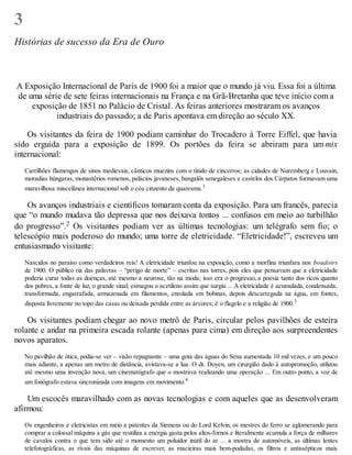 3
Histórias de sucesso da Era de Ouro
A Exposição Internacional de Paris de 1900 foi a maior que o mundo já viu. Essa foi a última
de uma série de sete feiras internacionais na França e na Grã-Bretanha que teve início com a
exposição de 1851 no Palácio de Cristal. As feiras anteriores mostraram os avanços
industriais do passado; a de Paris apontava em direção ao século XX.
Os visitantes da feira de 1900 podiam caminhar do Trocadero à Torre Eiffel, que havia
sido erguida para a exposição de 1899. Os portões da feira se abriram para um mix
internacional:
Carrilhões flamengos de sinos medievais, cânticos muezins com o tinido de cincerros; as cidades de Nuremberg e Louvain,
moradias húngaras, monastérios romenos, palácios javaneses, bangalôs senegaleses e castelos dos Cárpatos formavam uma
maravilhosa miscelânea internacional sob o céu cinzento da quaresma.1
Os avanços industriais e científicos tomaram conta da exposição. Para um francês, parecia
que “o mundo mudava tão depressa que nos deixava tontos ... confusos em meio ao turbilhão
do progresso”.2 Os visitantes podiam ver as últimas tecnologias: um telégrafo sem fio; o
telescópio mais poderoso do mundo; uma torre de eletricidade. “Eletricidade!”, escreveu um
entusiasmado visitante:
Nascidos no paraíso como verdadeiros reis! A eletricidade triunfou na exposição, como a morfina triunfara nos boudoirs
de 1900. O público ria das palavras – “perigo de morte” – escritas nas torres, pois eles que pensavam que a eletricidade
poderia curar todas as doenças, até mesmo a neurose, tão na moda; isso era o progresso, a poesia tanto dos ricos quanto
dos pobres, a fonte de luz, o grande sinal; esmagou o acetileno assim que surgiu ... A eletricidade é acumulada, condensada,
transformada, engarrafada, armazenada em filamentos, enrolada em bobinas, depois descarregada na água, em fontes,
disposta livremente no topo das casas ou deixada perdida entre as árvores; é o flagelo e a religião de 1900.3
Os visitantes podiam chegar ao novo metrô de Paris, circular pelos pavilhões de esteira
rolante e andar na primeira escada rolante (apenas para cima) em direção aos surpreendentes
novos aparatos.
No pavilhão de ótica, podia-se ver – visão repugnante – uma gota das águas do Sena aumentada 10 mil vezes, e um pouco
mais adiante, a apenas um metro de distância, avistava-se a lua. O dr. Doyen, um cirurgião dado à autopromoção, utilizou
até mesmo uma invenção nova, um cinematógrafo que o mostrava realizando uma operação ... Em outro ponto, a voz de
um fonógrafo estava sincronizada com imagens em movimento.4
Um escocês maravilhado com as novas tecnologias e com aqueles que as desenvolveram
afirmou:
Os engenheiros e eletricistas em meio a patentes da Siemens ou do Lord Kelvin, os mestres do ferro se aglomerando para
comprar a colossal máquina a gás que reutiliza a energia gasta pelos altos-fornos e literalmente acumula a força de milhares
de cavalos contra o que tem sido até o momento um poluidor inútil do ar ... a mostra de automóveis, as últimas lentes
telefotográficas, as rivais das máquinas de escrever, as macieiras mais bem-podadas, os filtros e antissépticos mais
 