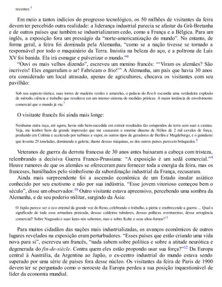 recentes.5
Em meio a tantos indícios do progresso tecnológico, os 50 milhões de visitantes da feira
devem ter percebido outra realidade: a liderança industrial parecia se afastar da Grã-Bretanha
e de outros países que também se industrializaram cedo, como a França e a Bélgica. Para um
inglês, a exposição fora um presságio da “norte-americanização do mundo”. No entanto, de
forma geral, a feira foi dominada pela Alemanha, “como se a nação tivesse se tornado a
responsável por todo o maquinário da Terra. Insistia na beleza do aço, e a poltrona de Luís
XV foi banida. Ela irá esmagar e pulverizar o mundo.”6
“Ouvi os mais velhos dizendo”, escreveu um menino francês: “‘Viram os alemães? São
incríveis! Eles engarrafam o ar! Fabricam o frio!’” A Alemanha, um país que havia 30 anos
era considerado um local atrasado, apenas de agricultores, chocava os visitantes com seu
pavilhão:
Sob seu aspecto rústico, suas torres de madeira verdes e amarelas, o palácio do Reich escondia uma verdadeira explosão
de método, ciência e trabalho que resultava em um imenso sistema de medidas práticas. A maior instância de envolvimento
comercial que o mundo já viu.7
O visitante francês foi ainda mais longe:
Nenhuma outra raça, até agora, havia sido bem-sucedida em extrair resultados tão estupendos da terra sem suar a camisa.
Veja, me lembro bem da grande impressão que me causaram o enorme dínamo de Hélios de 2 mil cavalos de força,
produzido em Colônia e acelerado por turbinas a vapor, os outros tipos de geradores de Berlim e Magdeburgo, e o guindaste
que levanta 25 toneladas, dominando a galeria; diante dessas máquinas, as dos outros países parecem brinquedos.8
Veteranos de guerra da derrota francesa de 30 anos antes baixaram a cabeça com tristeza,
relembrando a decisiva Guerra Franco-Prussiana: “A exposição é um sedã comercial.”9
Houve rumores de que os alemães se ofereceram para fornecer toda a energia da feira, mas os
franceses, humilhados pelo simbolismo da subordinação industrial da França, recusaram.
Ainda mais surpreendente foi a ascensão econômica de um Estado insular asiático
conhecido por seu exotismo e não por sua indústria. “Esse jovem vitorioso começou bem o
século”, disse um observador.10 Outro visitante estava apreensivo, percebendo uma sombra da
Alemanha, e de seu poderio militar, surgindo da Ásia:
O Japão parece ser o eco oriental da grande voz do Reno, celebrando o trabalho, a pátria e enobrecendo a guerra ... Qual o
significado de toda essa armadura prateada, dessas caldeiras tubulares, dessas políticas aventureiras, dessa arrogância
comercial? Sobre Nagasaki e suas luzes nós sabemos, mas e sobre Kobe e seus altos-fornos?11
Para muitos cidadãos das nações mais industrializadas, os avanços econômicos de outros
lugares revelados na exposição eram perturbadores. “Esses países que estão criando uma vida
nova para si”, escreveu um francês, “nada sabem sobre política e sobre a atitude neurótica e
degenerada do fin-de-siècle. Contra quem eles estão propondo usar sua força?”12 Da Europa
central à Austrália, da Argentina ao Japão, o ex-centro industrial do mundo estava sendo
superado por uma série de países fora desse núcleo. Os visitantes da feira de Paris de 1900
devem ter se perguntado como o noroeste da Europa perdeu a sua posição inquestionável de
líder da economia mundial.
 