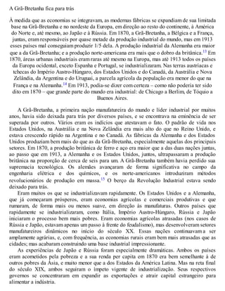 A Grã-Bretanha fica para trás
À medida que as economias se integravam, as modernas fábricas se expandiam de sua limitada
base na Grã-Bretanha e no nordeste da Europa, em direção ao resto do continente, à América
do Norte e, até mesmo, ao Japão e à Rússia. Em 1870, a Grã-Bretanha, a Bélgica e a França,
juntas, eram responsáveis por quase metade da produção industrial do mundo, mas em 1913
esses países mal conseguiam produzir 1/5 dela. A produção industrial da Alemanha era maior
que a da Grã-Bretanha; e a produção norte-americana era mais que o dobro da britânica.13 Em
1870, áreas urbanas industriais eram raras até mesmo na Europa, mas até 1913 todos os países
da Europa ocidental, exceto Espanha e Portugal, se industrializaram. Nas terras austríacas e
tchecas do Império Austro-Húngaro, dos Estados Unidos e do Canadá, da Austrália e Nova
Zelândia, da Argentina e do Uruguai, a parcela agrícola da população era menor do que na
França e na Alemanha.14 Em 1913, podia-se dizer com certeza – como não poderia ter sido
dito em 1870 – que grande parte do mundo era industrial: de Chicago a Berlim, de Tóquio a
Buenos Aires.
A Grã-Bretanha, a primeira nação manufatureira do mundo e líder industrial por muitos
anos, havia sido deixada para trás por diversos países, e se encontrava na eminência de ser
superada por outros. Vários eram os indícios que atestavam o fato. O padrão de vida nos
Estados Unidos, na Austrália e na Nova Zelândia era mais alto do que no Reino Unido, e
estava crescendo rápido na Argentina e no Canadá. As fábricas da Alemanha e dos Estados
Unidos produziam bem mais do que as da Grã-Bretanha, especialmente aquelas dos principais
setores. Em 1870, a produção britânica de ferro e aço era maior que a das duas nações juntas,
ao passo que em 1913, a Alemanha e os Estados Unidos, juntos, ultrapassaram a produção
britânica na proporção de cerca de seis para um. A Grã-Bretanha também havia perdido sua
supremacia tecnológica. Os alemães avançaram de forma significativa no campo da
engenharia elétrica e dos químicos, e os norte-americanos introduziram métodos
revolucionários de produção em massa.15 O berço da Revolução Industrial estava sendo
deixado para trás.
Eram muitos os que se industrializavam rapidamente. Os Estados Unidos e a Alemanha,
que já começaram prósperos, eram economias agrícolas e comerciais produtivas e que
rumaram, de forma mais ou menos suave, em direção às manufaturas. Outros países que
rapidamente se industrializaram, como Itália, Império Austro-Húngaro, Rússia e Japão
iniciaram o processo bem mais pobres. Eram economias agrícolas atrasadas (nos casos de
Rússia e Japão, estavam apenas um passo à frente do feudalismo), mas desenvolveram setores
manufatureiros dinâmicos no início do século XX. Essas nações continuavam a ser
amplamente agrárias, e, com frequência, as economias rurais eram bem mais atrasadas que as
cidades; mas acabaram construindo uma base industrial impressionante.
As experiências de Japão e Rússia foram especialmente dramáticas. Ambos os países
eram acometidos pela pobreza e a sua renda per capita em 1870 era bem semelhante à de
outros pobres da Ásia, e muito menor que a dos Estados da América Latina. Mas na reta final
do século XIX, ambos seguiram o ímpeto vigente de industrialização. Seus respectivos
governos se concentraram em expandir as exportações e atrair capital estrangeiro para
alimentar a indústria.
 