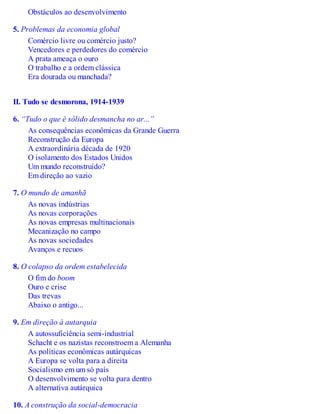 Obstáculos ao desenvolvimento
5. Problemas da economia global
Comércio livre ou comércio justo?
Vencedores e perdedores do comércio
A prata ameaça o ouro
O trabalho e a ordem clássica
Era dourada ou manchada?
II. Tudo se desmorona, 1914-1939
6. “Tudo o que é sólido desmancha no ar...”
As consequências econômicas da Grande Guerra
Reconstrução da Europa
A extraordinária década de 1920
O isolamento dos Estados Unidos
Um mundo reconstruído?
Em direção ao vazio
7. O mundo de amanhã
As novas indústrias
As novas corporações
As novas empresas multinacionais
Mecanização no campo
As novas sociedades
Avanços e recuos
8. O colapso da ordem estabelecida
O fim do boom
Ouro e crise
Das trevas
Abaixo o antigo...
9. Em direção à autarquia
A autossuficiência semi-industrial
Schacht e os nazistas reconstroem a Alemanha
As políticas econômicas autárquicas
A Europa se volta para a direita
Socialismo em um só país
O desenvolvimento se volta para dentro
A alternativa autárquica
10. A construção da social-democracia
 