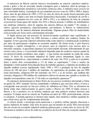 A autocracia da Rússia czarista buscava investimentos no exterior, exportava matéria-
prima e grãos a fim de arrecadar moeda estrangeira para a indústria, além de proteger os
produtos manufaturados domésticos com tarifas comercias altas. A indústria russa cresceu em
uma velocidade notória. A produção de aço aumentou em seis vezes de 1890 a 1900 e, depois
disso, mais do que dobrou de 1905 a 1913 (os anos do início do século foram marcados pela
guerra contra o Japão e por uma revolução democrática fracassada). A produção de carvão e
de ferro-gusa aumentou em seis vezes de 1890 a 1913, e as indústrias de bens de consumo
cresceram de forma quase tão rápida. Em 1914, a Rússia possuía 2 milhões de trabalhadores
nas modernas indústrias, além de algumas das maiores fábricas do mundo.16 No entanto, o
cultivo agrícola permanecia, majoritariamente, pré-moderno. A Rússia se industrializou
rapidamente, mas de maneira altamente desordenada. Algumas poucas ilhas de modernidade
eram cercadas por áreas rurais extremamente atrasadas.
O Japão passou por um processo de desenvolvimento econômico mais equilibrado. A
retomada da Dinastia Meiji em 1868 derrotou a ordem militar dos senhores feudais do
xogunato. O novo governo imperial reformista tinha como objetivo a modernização econômica
por meio da participação completa na economia mundial. De forma ávida, o país buscava
tecnologia e capital estrangeiros, e em poucos anos já exportava com sucesso para os
mercados europeus. A agricultura japonesa era relativamente eficiente, diferentemente do que
ocorria com a russa, e o crescimento industrial dependia tanto do comércio exterior quanto de
um desenvolvimento econômico mais amplo – o que incluía um aumento na renda das zonas
rurais. O início do crescimento industrial do Japão estava intimamente ligado às suas
vantagens comparativas, especialmente o comércio da seda. Até 1914, a seda ou os produtos
feitos a partir dela correspondiam a 1/3 de todas as exportações.17 Com o auxílio da
abundante e relativamente bem-educada força de trabalho japonesa, a indústria de produtos de
algodão também cresceu rapidamente. Entre 1890 e 1913 a produção de fios de algodão
cresceu de 190 mil para 3 milhões de toneladas. As exportações do produto, que em 1890
eram inexistentes, atingiram 850 mil toneladas em 1913, e as de tecidos, que também não
existiam, chegaram a 390 milhões de centímetros cúbicos no mesmo ano, quando os tecidos de
algodão correspondiam a mais de 1/5 de todas as exportações japonesas.18
Os japoneses demonstraram os frutos férteis de seu sucesso econômico derrotando a China
na guerra de 1895, tomando Taiwan, aumentando a influência que exerciam sobre a Coreia e
conseguindo uma posição na luta por esferas de influência na China. Eles se afirmaram de
forma ainda mais impressionante na guerra contra a Rússia em 1904. O Japão arrasou a
Rússia e foi a primeira vez na história moderna que uma potência asiática derrotou uma
europeia. O ataque naval no estreito de Tsushima em maio de 1905, particularmente, chocou
os europeus. A armada japonesa se mostrou mais rápida, mais moderna e melhor equipada do
que a frota russa, que foi completamente destruída.
A ciência alemã, a tecnologia norte-americana e o poderio militar japonês ofuscaram o
núcleo industrial do mundo. Uma série de países que em meados do século XIX estavam bem
fora do círculo da sociedade industrial moderna pularam para o centro dele no início do XX.
Tornaram-se membros ativos do clube de cavalheiros da Era de Ouro da economia mundial.
Novas tecnologias e o novo industrialismo
 