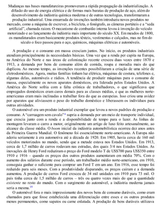 Mudanças nas bases manufatureiras promoveram a rápida propagação da industrialização. A
difusão do uso de energia elétrica e de formas mais baratas de produção de aço, além do
desenvolvimento da indústria química moderna e de outras tecnologias, transformaram a
produção industrial. Uma enxurrada de invenções também introduziu novos produtos no
mercado, como a máquina de escrever, a bicicleta, o fonógrafo, as câmeras portáteis e a “seda
artificial”, chamada raiom. O mecanismo de combustão interna levou à invenção do veículo
motorizado e ao lançamento da indústria mais importante do século XX. Em meados de 1800,
os manufaturados eram basicamente produtos têxteis, vestimentas e calçados, mas no fim do
século o foco passou para o aço, químicos, máquinas elétricas e automóveis.
A produção e o consumo em massa cresciam juntos. No início, os produtos industriais
atendiam principalmente às necessidades básicas. Uma vez que a renda per capita na Europa,
na América do Norte e nas áreas de colonização recente cresceu duas vezes entre 1870 e
1913, a demanda por bens de consumo além de comida, roupa e moradia mais do que
duplicou. Ao mesmo tempo, as invenções recentes possibilitaram a criação de uma série de
eletrodomésticos. Agora, muitas famílias tinham luz elétrica, máquinas de costura, telefones e,
algumas delas, automóveis e rádios. A tendência de produzir máquinas para o consumo de
massa, especialmente os novos aparatos domésticos, era liderada pelos Estados Unidos. A
América do Norte sofria com a falta crônica de trabalhadores, o que significava que
empregados domésticos eram caros demais para as classes médias, e que as mulheres norte-
americanas eram mais inclinadas a trabalhar fora do que as europeias. Isso criou uma avidez
por aparatos que aliviassem o peso do trabalho doméstico e liberassem os indivíduos para
outras atividades.
O automóvel era um produto industrial exemplar que levou a novos padrões de produção e
consumo. A “carruagem sem cavalo”a supria a demanda por um meio de transporte individual,
que crescia junto com a renda e a disponibilidade de tempo para o lazer. As linhas de
montagem levaram o carro a motor, originalmente um artigo de luxo feito artesanalmente, ao
alcance da classe média. O boom inicial da indústria automobilística ocorreu dez anos antes
da Primeira Guerra Mundial. O fenômeno foi essencialmente norte-americano. A Europa não
aderiu seriamente à era automotiva até a década de 1920. Em 1905, havia cerca de 160 mil
veículos motorizados no mundo, sendo que a metade estava nos Estados Unidos. Em 1913,
cerca de 1,7 milhão de carros rodavam nas estradas, dos quais 3/4 nos Estados Unidos. As
inovações de Henry Ford reduziram o preço do Ford modelo T de US$700 para US$350 entre
1910 e 1916 – quando os preços dos outros produtos aumentaram em média 70%. Com o
aumento dos salários durante esse período, um trabalhador médio norte-americano, em 1910,
conseguia ganhar o suficiente para comprar um Ford T em um ano. Em 1916, esse tempo foi
reduzido para seis meses. Com a produtividade disparando, os preços caíram e a demanda
aumentou. A produção de carros Ford cresceu de 34 mil unidades em 1910 para 73 mil. O
país tinha cerca de 1,5 milhão de carros – três ou quatro vezes mais do que a quantidade
existente no resto do mundo. Com o surgimento do automóvel, a indústria moderna jamais
seria a mesma.19
O automóvel fora o mais impressionante dos novos bens de consumo duráveis, como eram
chamados para que fosse estabelecida uma diferenciação entre esses e os outros produtos
menos permanentes, como sapatos ou carne enlatada. A produção de bens duráveis utilizava
 