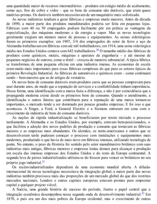 uma quantidade maior de recursos intermediários – produtos em estágio médio de acabamento,
como aço, fios de cobre e vidro – que os bens de consumo não duráveis, que eram quase
matérias-primas. Os duráveis também necessitavam de um maquinário mais sofisticado.
As novas indústrias tendiam a gerar fábricas e empresas muito maiores. Antes da década
de 1890, a maior parte dos produtos manufaturados poderia ser feita em pequenas lojas.
Fábricas com 40 ou 50 empregados podiam facilmente pôr em prática as vantagens da
especialização, das máquinas modernas e da energia a vapor. Mas as novas tecnologias
geralmente exigiam um número maior de pessoas e equipamentos. As usinas siderúrgicas
foram os primeiros exemplos: em 1907, 3/4 dos empregados do setor de ferro e aço da
Alemanha trabalhavam em fábricas com até mil trabalhadores; em 1914, uma usina siderúrgica
média nos Estados Unidos contava com 642 trabalhadores.20 O tamanho médio das fábricas de
produtos como químicos, metais, máquinas e aparatos de engenharia – e até mesmo de
pequenos negócios de outrora, como o têxtil – cresceu de maneira substancial. A típica fábrica
se transformou de uma pequena oficina em uma indústria imensa. As economias de escala
eram muito mais importantes para essas fábricas complexas do que para os setores típicos da
primeira Revolução Industrial. As fábricas de automóveis e químicos eram – como continuam
sendo – bem maiores que as de artigos de vestuário.
Os novos bens de consumo duráveis eram produtos caros que as pessoas compravam para
usar durante anos, de modo que a reputação de serviços e a confiabilidade tinham importância.
Dessa forma, uma identificação com a marca fazia a diferença, e não é por coincidência que a
propaganda moderna existe desde os primeiros bens de consumo. Quando o atendimento, a
identificação e outros fatores que contribuem para a reputação de uma marca tornam-se
importantes, o mercado tende a ser dominado por poucas grandes empresas. E foi isso o que
aconteceu. A Singer, a Ford, a General Electric e a Siemens entraram em cena com o
crescimento da indústria de bens de consumo duráveis.
As nações de rápida industrialização se beneficiaram por terem iniciado o processo
tardiamente. A Alemanha e os Estados Unidos, por exemplo, estavam bem-posicionados, o
que facilitou a adoção dos novos padrões de produção e consumo que tornavam as fábricas
maiores e as empresas mais abundantes. Os alemães, os norte-americanos e outros que se
desenvolveram tarde puderam começar o processo com instalações e equipamentos mais
modernos, produzindo o que havia de mais novo em fábricas imensas, utilizando tecnologia de
ponta. No entanto, o peso da História foi sentido pelo setor manufatureiro britânico com suas
indústrias mais antigas, fábricas menores e empresas lentas demais para alcançar a produção
em escala das imensas empresas dos Estados Unidos e do resto da Europa continental. A
segunda leva de países industrializados utilizou-se do frescor para vencer os britânicos no seu
próprio jogo industrial.21
Os recém-industrializados dependiam de uma economia mundial aberta. A difusão
internacional de novas tecnologias necessitava da integração global; a maior parte das novas
indústrias também precisava mais das proporções de um mercado global do que dos restritos
mercados nacionais. Londres e outras capitais europeias estavam prontas para emprestar
capital a qualquer projeto viável.
A Suécia, uma grande história de sucesso do período, ilustra o papel central que a
integração econômica desempenhou nessa segunda onda de desenvolvimento industrial.22 Em
1870, o país era um dos mais pobres da Europa ocidental, mas o crescimento de outras
 