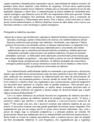 regiões aumentou a demanda pelas exportações suecas, especialmente de madeira serrada e de
produtos feitos desse material, como fósforos de segurança. O boom dessa matéria-prima
permitiu à Suécia construir novas indústrias voltadas para os mercados externos de aço de alta
qualidade, máquinas e outros bens. A industrialização na Suécia também foi alimentada pelo
capital estrangeiro, que financiou cerca de 90% dos empréstimos feitos pelo governo. Grande
parte do capital estrangeiro fora destinada, direta ou indiretamente, para a construção de
ferrovias, instalações e infraestrutura para portos. Para a Suécia, assim como para os outros
países recém-industrializados, as fábricas modernas vieram de mãos dadas com o acesso aos
mercados externos e com a tecnologia e capital estrangeiros.
Protegendo as indústrias nascentes
Apesar de os países que desafiavam a supremacia industrial britânica contarem com acesso a
mercados, tecnologia, capital e fornecedores do exterior, eles também tendiam a utilizar
barreiras comerciais para proteger suas indústrias. Geralmente, suas empresas e líderes
políticos favoreciam o investimento externo, as finanças internacionais e a imigração livre.
Eles viam o comércio como uma peça importante para o crescimento, mas muitos
industrialistas, que se consideravam internacionalistas econômicos, também apoiavam
firmemente a proteção comercial para suas próprias indústrias. Os graus de proteção
defendidos variavam – os fabricantes norte-americanos eram bem mais protecionistas que
seus colegas alemães ou japoneses –, mas quase todos os países em vias de industrialização,
de alguma forma, protegeram suas indústrias. As fábricas protegidas da concorrência
estrangeira podiam ajustar os preços domésticos acima dos níveis mundiais e obter lucros
altos que podiam ser reinvestidos na indústria.
Essa industrialização artificialmente rápida era exatamente o que esperavam, e desejavam,
aqueles que acreditavam no protecionismo como um meio justificável para fins industriais. O
mais conhecido dos primeiros teóricos da industrialização por meio do protecionismo foi
Friederich List, um economista político e ativista alemão do século XIX. List considerava o
livre-comércio o objetivo final, mas argumentava que o protecionismo comercial temporário
era necessário para equalizar as relações entre as grandes potências: “Para permitir que a
liberdade de comércio opere naturalmente, as nações menos avançadas precisam antes se
erguer por meios artificiais até atigirem o mesmo estágio de desenvolvimento que a nação
inglesa alcançou artificialmente.”23
List e os outros defensores da proteção focaram nos argumentos da indústria nascente e
nas necessidades genuínas da indústria moderna de produção em larga escala: “O único, e
exclusivo, motivo que justifica o sistema de proteção é o desenvolvimento industrial da
nação.”24 De acordo com eles, não é possível construir uma indústria moderna de aço aos
poucos. É necessário começar com uma grande quantidade de enormes usinas integradas. Eles
argumentavam que em um estágio inicial as usinas talvez fossem ineficientes, mas, com o
passar do tempo, logo se tornariam competitivas e a proteção poderia ser retirada. Os
protecionistas diziam que nenhum país havia se industrializado sem barreiras protecionistas; o
Reino Unido se livrara do controle mercantilista sobre o comércio apenas após ter atingido
um bom desempenho industrial. E, com frequência, eles argumentavam que a segurança
 