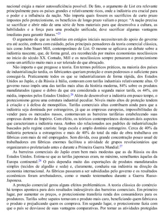 nacional exigia a maior autossuficiência possível. De fato, o argumento de List era relevante
principalmente para os países grandes e relativamente ricos, onde a indústria era crucial para
o poder e a influência da nação. Não importa quais fossem os sacrifícios de curto prazo
impostos pelo protecionismo, os benefícios de longo prazo valiam o preço: “A nação precisa
se sacrificar e abrir mão de uma série de bens materiais para que desenvolva a cultura, as
habilidades e a força para uma produção unificada; deve sacrificar algumas vantagens
imediatas para garantir futuras.”25
O argumento de que as indústrias em estágios iniciais necessitavam do apoio do governo
era até aceito, embora com cuidado, pelos principais pensadores da teoria comercial clássica,
tais como John Stuart Mill, contemporâneo de List. O mesmo se aplicava ao debate sobre a
indústria nascente, que, de forma geral, era reconhecida por muitos economistas neoclássicos
no início do século XX. Contudo, Mill e os neoclássicos sempre pensaram o protecionismo
como um artifício muito mais a ser tolerado do que abraçado.
Não importa o que pregasse a teoria. Em termos políticos práticos, na maioria dos países
de industrialização tardia, os fabricantes queriam proteção e eram poderosos o suficiente para
consegui-la. Praticamente todos os que se industrializaram de forma rápida, dos Estados
Unidos ao Japão, e da Rússia à Itália, contavam com tarifas industriais relativamente altas. O
governo russo impôs uma das tarifas mais altas da história moderna, 84% sobre os produtos
manufaturados (quase o dobro da que era considerada a segunda maior tarifa, os 44%, em
média, impostos pelos Estados Unidos).26 Além de desenvolver a indústria em pouco tempo, o
protecionismo gerou uma estrutura industrial peculiar. Níveis muito altos de proteção tendem
à criação e à defesa de monopólios. Tarifas comerciais altas contribuem ainda para que a
indústria seja dominada por estrangeiros, já que as empresas europeias, impossibilitadas de
vender para os mercados russos, contornavam as barreiras tarifárias estabelecendo suas
empresas dentro do Império. Com efeito, os teóricos contemporâneos destacam dois aspectos
que caracterizam a indústria russa. Ambos são relacionados aos padrões de industrialização
buscados pelo regime czarista: larga escala e amplo domínio estrangeiro. Cerca de 40% da
indústria pertencia a estrangeiros e mais de 40% do total da mão de obra trabalhava em
fábricas com mais de mil empregados. Sem dúvida, essa grande concentração pouco usual de
trabalhadores em fábricas enormes facilitou a atividade de grupos revolucionários que
organizaram o proletariado antes e durante a Primeira Guerra Mundial.27
As barreiras comerciais do Japão eram bem mais modestas que as da Rússia ou dos
Estados Unidos. Estima-se que as tarifas japonesas eram, no máximo, semelhantes àquelas da
Europa continental.28 O país dependia muito das exportações de produtos manufaturados
simples (tecidos de algodão e seda) e, claramente, conduziu sua indústria na direção da
economia internacional. As fábricas passaram a ser subsidiadas pelo governo e os resultados
econômicos foram arrebatadores, como o mundo testemunhou durante a Guerra Russo-
Japonesa.
A proteção comercial gerou alguns efeitos problemáticos. A teoria clássica do comércio
há tempos apontava para dois resultados indesejáveis das barreiras comerciais. Em primeiro
lugar, por aumentar os preços, o protecionismo transferia renda dos consumidores para os
produtores. Tarifas sobre sapatos tornavam o produto mais caro, beneficiando quem fabricava
o produto e prejudicando quem os comprava. Em segundo lugar, o protecionismo fazia com
que o país se desviasse de suas vantagens comparativas. Por tornar as atividades protegidas
 