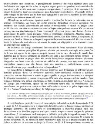 artificialmente mais lucrativas, o protecionismo comercial deslocava recursos para usos
ineficientes. Ao impor tarifas sobre os sapatos, o país passava a produzir mais unidades do
que deveria de acordo com suas vantagens comparativas. O primeiro efeito causado é de
ordem distributiva: taxar os consumidores para beneficiar os produtores. O segundo efeito é
uma redução na eficiência (ou no bem-estar agregado), o que desvia recursos de atividades
produtivas para outras menos eficientes.
Além disso, as tarifas eram ligadas a cartéis, combinações formais ou informais entre as
grandes corporações. Às vezes, um cartel existente demandava proteção comercial. Os
membros dos cartéis concordavam em limitar o fornecimento e manter os preços altos
artificialmente, que não se sustentariam caso os importados pudessem entrar. Os produtores
estrangeiros que não faziam parte dessa combinação ofereciam preços mais baixos. Assim, a
estabilidade do cartel exigia proteção contra a competição estrangeira. Algumas vezes, o
processo se dava ao revés, e o protecionismo criava cartéis. Das duas formas, o surgimento de
trustes nos Estados Unidos se sobrepôs à expansão da proteção comercial. O crescimento do
truste do açúcar, do truste do aço e de outras formações de oligopólios seria impossível sem
as altas barreiras tarifárias.
As indústrias da Europa continental funcionavam de forma semelhante. Eram altamente
cartelizadas e bastante protegidas. O governo alemão, por exemplo, restringiu as importações
de ferro e aço apesar de as empresas do país estarem entre as mais eficientes do mundo. Isso
permitia que as maiores empresas da indústria do ferro e aço criassem cartéis formais – e
legais – para manter os preços altos. Os cartéis forneciam às empresas alemães, altamente
integradas, um lucro extra de centenas de milhões de marcos, mas operavam contra as
companhias menores que não faziam parte dos arranjos e, evidentemente, contra os
consumidores, que pagavam valores altos pelos produtos.29
Os vencedores e perdedores da proteção comercial com frequência se enfrentavam em
batalhas políticas duras. Os produtores agrícolas norte-americanos resistiam a políticas
comerciais que os forçassem a vender trigo e algodão a preços internacionais e a comprar
fertilizantes, maquinário e roupas com preços 40% mais altos do que a média mundial. Essa
situação, reclamavam, gerava uma taxação de fato em cima da produção agrícola. A situação
na Europa era semelhante, apesar de no continente terem sido os trabalhadores das
manufaturas que protestaram contra as altas tarifas sobre a carne e os grãos importados. Em
1913, o Partido Trabalhista (socialista) da Bélgica queixava-se:
O alto custo dos alimentos se faz sentir em todos os lugares, mas os países protecionistas, incluindo a Bélgica, são os que
mais sofrem ... As medidas protecionistas tomadas em nosso país beneficiam apenas os proprietários de terras, e o
fechamento das fronteiras para a importação de gado impede que a classe trabalhadora coma de forma adequada.30
A contribuição da proteção comercial para a rápida industrialização do fim do século XIX
e início do XX foi controversa e o julgamento da história sobre o fato permanece ambíguo. A
proteção comercial foi danosa para os consumidores: a indústria pagava mais aos
fornecedores e as famílias pagavam mais por comida, roupas e outros artigos de primeira
necessidade. A produção era deslocada para a indústria protegida, independentemente de sua
eficiência. Com certeza, a proteção acelerou o desenvolvimento da indústria. O sistema de
tarifas cartelizado foi, ao menos em parte, responsável pelo fato de a produção alemã de aço
dobrar a cada seis ou sete anos ao longo de décadas, até 1913. É uma questão em aberto se os
 