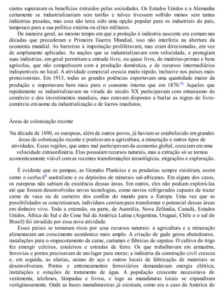 custos superaram os benefícios extraídos pelas sociedades. Os Estados Unidos e a Alemanha
certamente se industrializariam sem tarifas e talvez tivessem sofrido menos sem tantas
indústrias pesadas, mas essa não teria sido uma opção popular para os industriais do país,
tampouco para a sua política externa ou elites militares.
De maneira geral, ao mesmo tempo em que a proteção à indústria nascente era comum nas
décadas que precederam a Primeira Guerra Mundial, isso não interferia na abertura da
economia mundial. As barreiras à importação proliferavam, mas eram direcionadas, em vez
de amplamente aplicadas. As nações que se industrializavam com velocidade, e protegiam
suas indústrias, em geral permitiam a entrada livre, ou quase livre, de matérias-primas e bens
agrícolas, que não competissem com a produção doméstica, e de recursos intermediários
indisponíveis no local. A atividade comercial crescia muito rápido, inclusive nos países mais
protecionistas. Em 1913, todas as grandes potências exportavam uma quantidade maior da
produção e importavam bem mais para o consumo interno que em 1870.31 Aqueles que
rapidamente se industrializavam na virada do século XX participavam com entusiasmo do
comércio e dos investimentos mundiais, mas estavam dispostos a burlar as regras do livre-
comércio em nome da industrialização e de lucros imediatos.
Áreas de colonização recente
Na década de 1890, os europeus, além de outros povos, já haviam se estabelecido em grandes
áreas de colonização recente e praticavam a agricultura, a mineração e outros tipos de
atividades. Essas regiões, que antes mal participavam da economia global, cresciam em uma
velocidade extraordinária. Elas possuíam recursos naturais, mas a extração só se tornou
economicamente viável com as recentes transformações tecnológicas, migrações e exploração.
É evidente que os pampas, as Grandes Planícies e as pradarias sempre existiram, assim
como o outbackb australiano e os depósitos de minerais sul-africanos. Em alguns dos casos,
os europeus não sabiam da existência dessas áreas. Em outros, eles não podiam explorá-las
até que fossem desenvolvidas novas tecnologias, como navios refrigerados capazes de trazer
carne de vaca ou de carneiro dos confins do mundo para a Europa. Uma vez que as
possibilidades se concretizaram, indivíduos corriam para transformar o potencial dessas áreas
em dinheiro vivo. Toda a extensão, ou parte, de Austrália, Nova Zelândia, Canadá, Estados
Unidos, África do Sul e do Cone Sul da América Latina (Argentina, Uruguai, Chile e o sul do
Brasil) foi invadida por essa nova atividade.
Esses países se tornaram ricos por seus recursos naturais: a agricultura e a mineração
alimentaram um crescimento econômico mais amplo. A criação de gado gerou abatedouros,
instalações para o empacotamento da carne, curtumes e fábricas de sapatos. O cultivo do trigo
fez emergir celeiros, estaleiros e estradas de ferro. Os que trabalhavam em armazéns,
ferrovias e portos precisavam de um lugar para morar; a indústria da construção civil cresceu
e, em seguida, as olarias, usinas de aço e outros locais de fabricação de materiais se
desenvolveram. Portos e entroncamentos ferroviários demandavam energia elétrica,
instalações e estações de tratamento de água. A população crescente necessitava de
vestimenta, telefones, lâmpadas e livros, e logo as manufaturas locais se expandiram
vertiginosamente. Onde as bases manufatureiras já existiam, como era o caso da América do
 