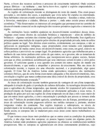 Norte, o boom dos recursos acelerou o processo de crescimento industrial. Onde existiam
poucas fábricas – ou nenhuma –, mas havia know-how, capital e espírito empreendedor, a
indústria moderna proliferou rapidamente.
As regiões de colonização recente se distinguiam do resto do mundo. Elas eram pouco
povoadas e, em muitos dos casos, a população que vivia nelas foi expulsa ou exterminada.
Seus habitantes estavam criando economias modernas prósperas – fazendas e minas, rodovias
e ferrovias, municípios e cidades, fábricas e portos –, onde antes existia pouca atividade
econômica.32 Não foram muitos os interesses ali arraigados que permaneceram no caminho do
desenvolvimento comercial ou da exploração dos recursos primários (agrícolas e minerais) da
região.
As instituições locais também ajudaram no desenvolvimento econômico dessas áreas.
Algumas eram ramos diretos da sociedade britânica e importavam – além de milhões de
britânicos – algumas variantes dos sistemas legal e político da Grã-Bretanha. Isso significava
principalmente uma tradição de respeito pelos direitos de propriedade privada, tanto na esfera
política quanto na legal. Tais direitos eram restritos, evidentemente, aos europeus, e não se
aplicavam às populações indígenas, cujas propriedades eram tomadas com impunidade.
Diferentemente de muitas outras áreas em desenvolvimento, estas eram, em geral, estáveis na
esfera política e previsíveis no campo legal. Os produtores agrícolas que trabalhavam para a
melhoria de suas terras podiam estar certos de que outros, ou o governo, não as tomariam de
forma arbitrária. As instituições políticas, que incorporavam novos grupos sociais, faziam
com que as elites econômicas acreditassem que seus interesses seriam levados a sério pelos
governos. O ceticismo quanto a essa questão era comum em outras nações do mundo em
desenvolvimento, o que tendia a atrapalhar o processo de crescimento. Mas nas áreas de
colonização recente, a riqueza era uma obsessão nacional, e a propriedade, algo quase
sagrado. O Cone Sul da América Latina ainda apresentava resquícios das instituições
coloniais ibéricas, que de certa forma eram menos adequadas a fins desenvolvimentistas, mas,
em relação a regiões que nunca conheceram uma ideia estável de direito de propriedade, essa
área era também bastante avançada.33
As áreas de colonização recente também gozavam da vantagem de um clima temperado,
adequado à criação de gado e à produção de culturas delicadas. As tecnologias desenvolvidas
para a agricultura de climas temperados, que durante séculos foi responsável pelo extremo
desenvolvimento da Europa ocidental, podiam ser diretamente aplicadas a essas terras. A
produção de grãos por acre nas regiões de clima temperado era de duas a três vezes maior do
que em outras áreas agrícolas, e com a mecanização a produção por pessoa se tornara ainda
mais alta.34 Índices de produtividade agrícola, semelhantes aos da Europa, permitiam que as
áreas de colonização recente pagassem salários nos moldes europeus e, portanto, atraíam
imigrantes vindos do continente. Nas regiões tropicais e subtropicais, os níveis de
produtividade e de tecnologia agrícola, assim como o padrão de vida, eram bem mais baixos.
Sendo assim, os europeus não se mudariam para essas áreas como meros trabalhadores ou
agricultores.
O que tornava essas áreas mais produtivas que as outras eram as condições da produção
agrícola, e não algo inato dos europeus; os poucos lugares (como em algumas partes da
América Latina) onde produtores agrícolas japoneses ou chineses se estabeleceram também
prosperavam. Mas os europeus se aglomeravam em áreas extremamente produtivas, cujo
 
