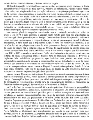 padrão de vida era mais alto que o de seus países de origem.
Ondas de imigração europeia afluíam para as regiões temperadas pouco povoadas a fim de
construir novas sociedades de base agrícola, pecuária ou mineradora. Nessas regiões recém-
colonizadas, eles atingiam níveis de produção e de renda per capita que geralmente superavam
os da Europa. Em contrapartida, a renda alta gerava um mercado doméstico grande para os
produtos locais. No início, fazia mais sentido produzir internamente o que era de difícil
importação – energia elétrica, materiais pesados, serviços como a construção civil – e foi
assim que a indústria local começou. Com o passar do tempo, como Buenos Aires e Rio de
Janeiro se transformaram em cidades de mais de um milhão de pessoas, alguns de seus
habitantes se beneficiaram da prosperidade dessas regiões para estabelecer fábricas,
especialmente para o processamento de produtos primários locais.
As extensas planícies uruguaias eram ideais para a criação de animais e o cultivo de
grãos, e em 1870 o país começou a crescer muito rápido com base nas exportações de
produtos agrícolas e pecuários para a Europa. Centenas de milhares de espanhóis, italianos e
outros europeus rumaram para o Uruguai (país que, apesar de pequeno para os padrões latino-
americanos, é bem maior que a Inglaterra). Logo, o porto de Montevidéu florescia, e os
padrões de vida do país passaram a ser tão altos quanto os da França ou Alemanha. Nos anos
do início do século XX, a ordem política do Uruguai foi reestruturada de acordo com a sua
recente prosperidade. José Battle y Ordóñez serviu à Presidência uruguaia por dois mandatos,
entre 1903 e 1915, e conduziu as reformas. Battle introduziu educação gratuita para todos; um
sistema de saúde abrangente; amplos direitos para as mulheres; legalizou o divórcio; e
implantou leis trabalhistas progressivas que incluíam uma jornada de oito horas,
aposentadoria garantida pelo governo e compensações para os trabalhadores; além de outras
medidas que passaram a caracterizar as sociedades desenvolvidas do fim do século XX. Isso
pode ser comprovado nas vezes em que o Uruguai é considerado o primeiro Estado de bem-
estar social moderno. Tudo isso foi possível graças ao padrão de vida gerado pela lucrativa
economia de base nas exportações agrícolas e pecuárias.
Assim como o Uruguai, as outras áreas de assentamento recente cresceram porque tinham
acesso aos mercados globais, e suas economias eram organizadas de forma a exportar para a
Europa. Essas regiões foram povoadas por milhões de imigrantes europeus, e o capital vindo
do continente foi responsável por grande parte de seu crescimento econômico, financiando de
ferrovias e usinas de geração de eletricidade a abatedouros e fábricas.
A Era de Ouro da economia mundial foi uma das principais fontes para a prosperidade
alcançada por argentinos, canadenses, australianos e uruguaios. As áreas de colonização
recente possuíam as características perfeitas para extraírem vantagens das oportunidades
geradas pelos avanços nas comunicações e nos meios de transporte, e tiveram um desempenho
extraordinário nos anos que precederam a Primeira Guerra Mundial. Em 1896, Austrália,
Canadá e Argentina produziam cerca de 80 milhões de bushels de trigo, aproximadamente 1/6
do que a Europa ocidental produzia. Porém, em 1913, esses três países juntos passaram a
gerar 438 milhões de bushels de trigo, mais do que a toda a produção da Europa ocidental.35
Esse crescimento não dependia apenas do cultivo agrícola. Em 1913, Canadá, Austrália e
Nova Zelândia já fabricavam mais manufaturados per capita do que qualquer outro país
europeu, exceto a Grã-Bretanha. A Argentina produzia mais do que a Itália ou a Espanha. E
isso nem incluía os Estados Unidos, onde muitas regiões tinham as mesmas características de
 